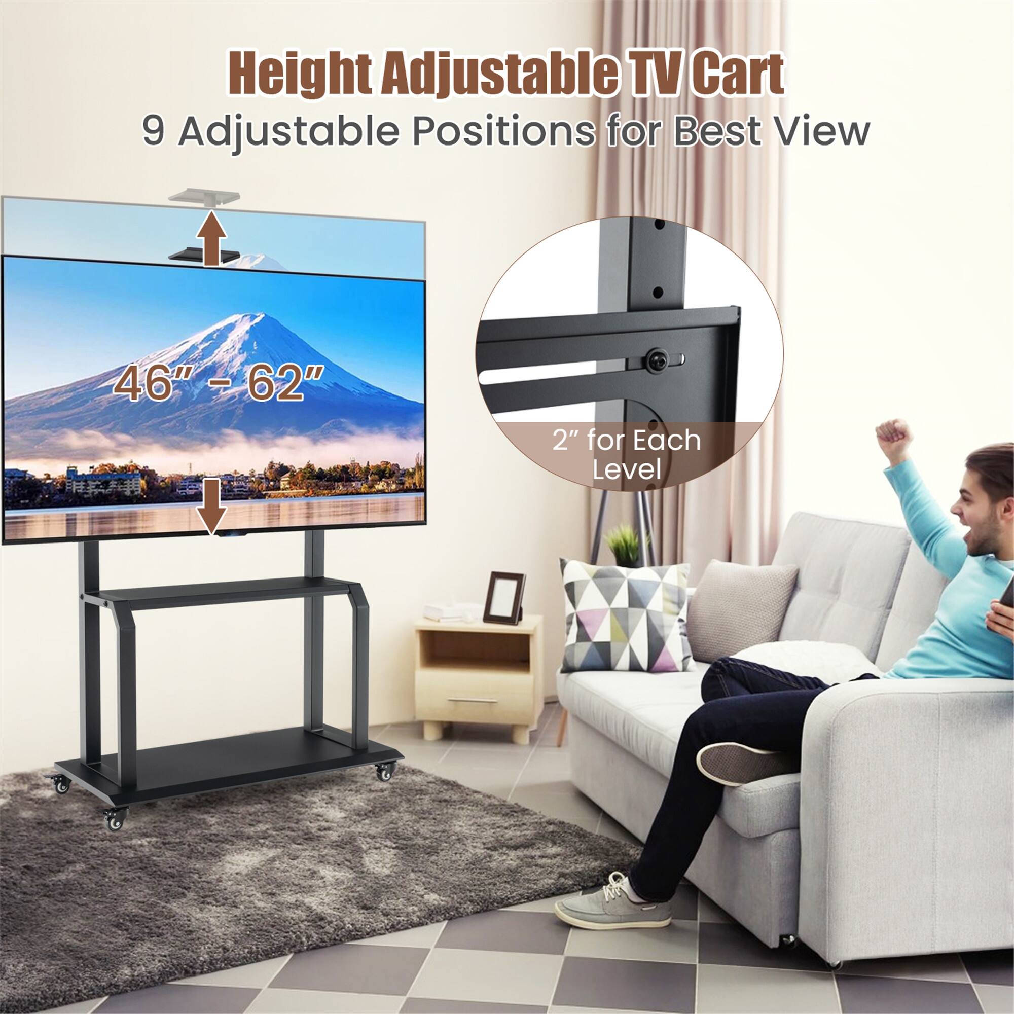Height Adjustable TV Cart  
9 Adjustable Positions for Best View  
46" - 62"  
2" for Each Level