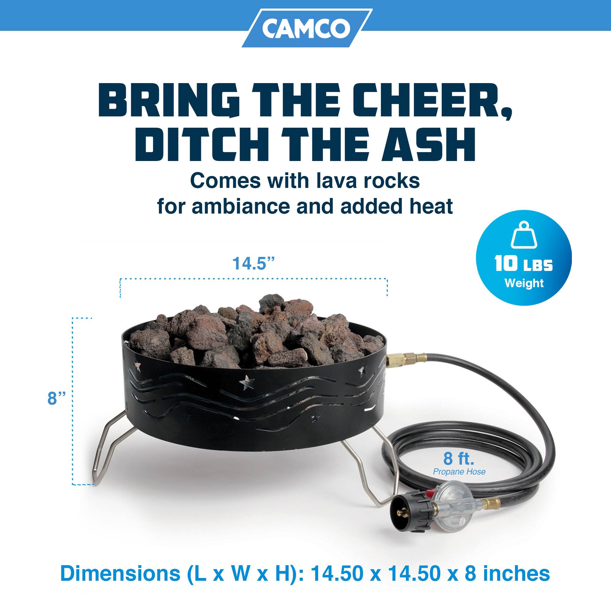 CAMCO  
BRING THE CHEER,  
DITCH THE ASH  
Comes with lava rocks for ambiance and added heat  

14.5"  
8"  
8 ft. Propane Hose  

Dimensions (L x W x H): 14.50 x 14.50 x 8 inches  

10 LBS Weight