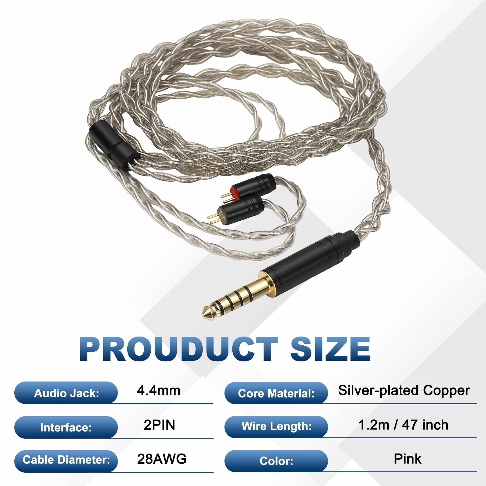PRODUCT SIZE

- Audio Jack: 4.4mm
- Core Material: Silver-plated Copper
- Interface: 2PIN
- Wire Length: 1.2m / 47 inch
- Cable Diameter: 28AWG
- Color: Pink
