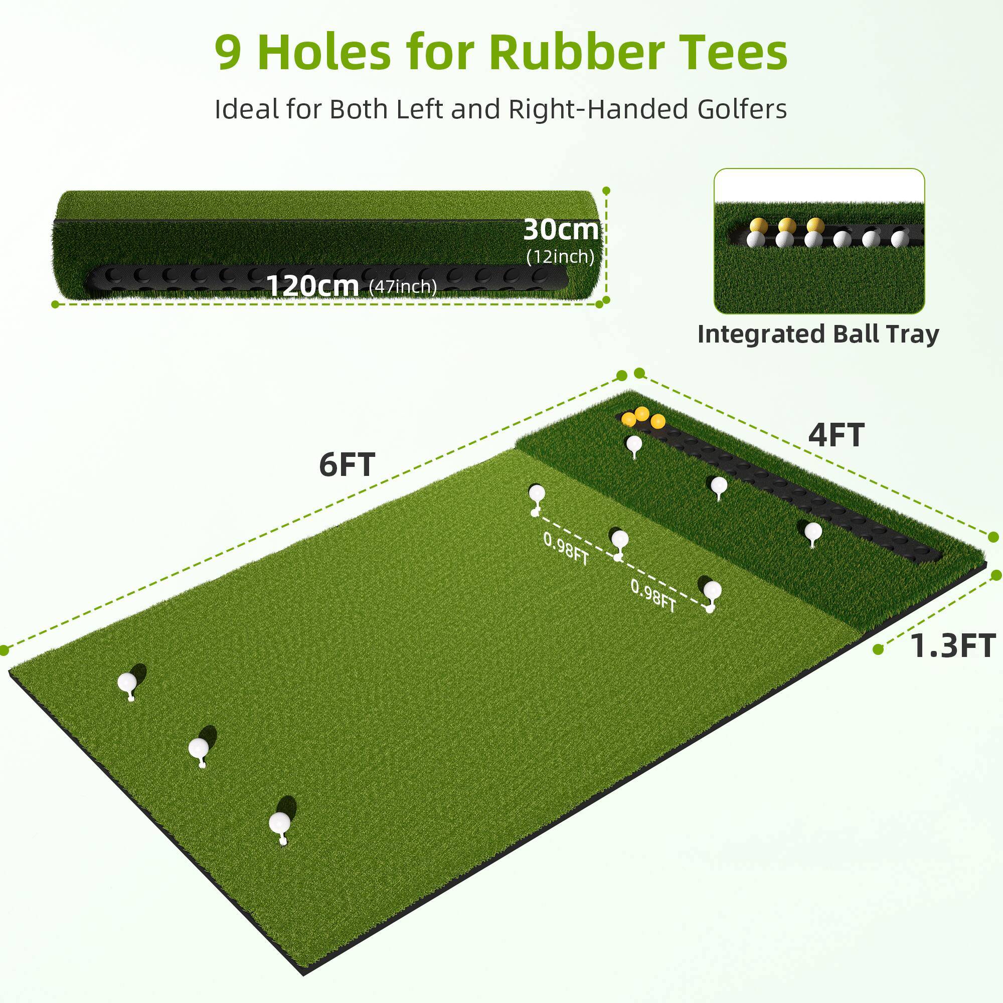 9 Holes for Rubber Tees  
Ideal for Both Left and Right-Handed Golfers  

120cm (47inch)  
30cm (12inch)  

Integrated Ball Tray  

6FT  
4FT  
0.98FT  
0.98FT  
1.3FT