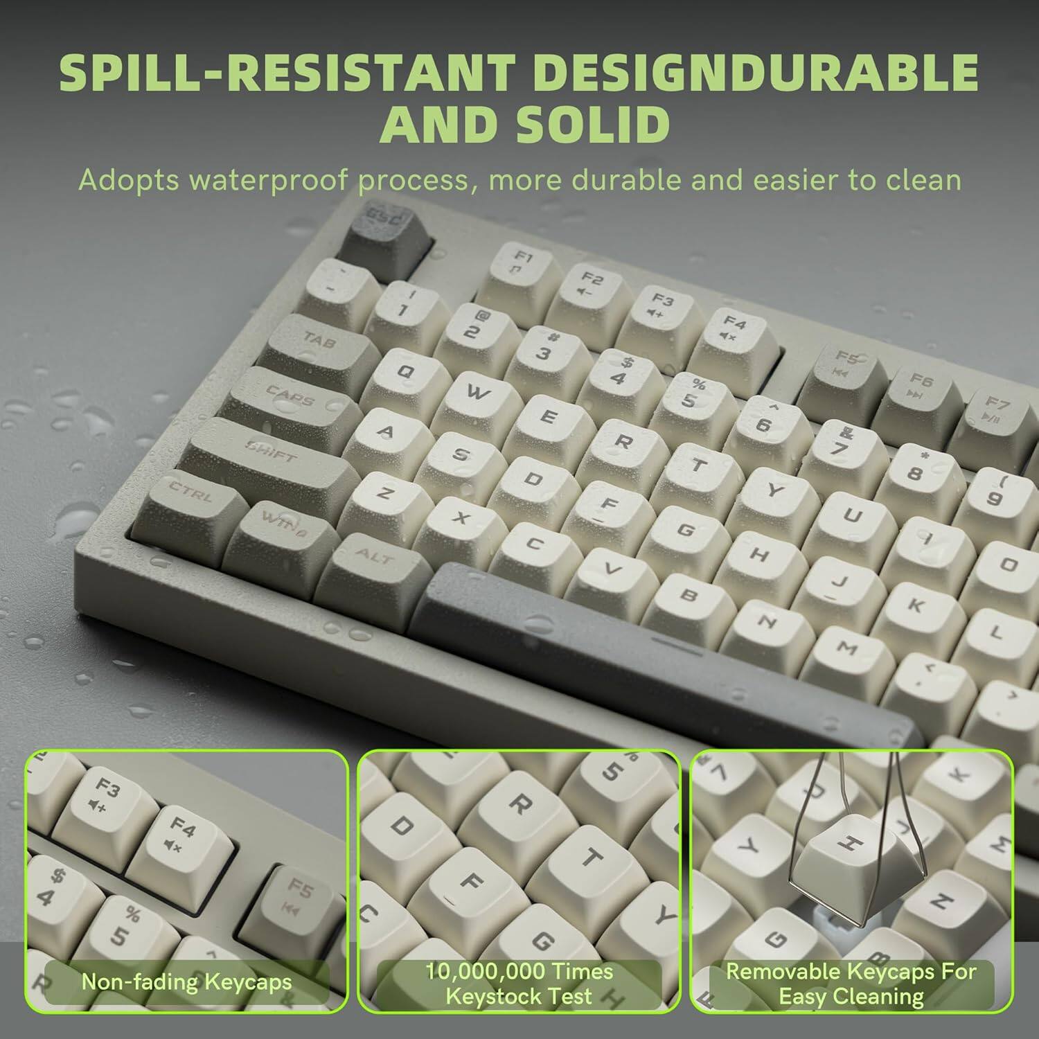 SPILL-RESISTANT DESIGN  
DURABLE AND SOLID  
Adopts waterproof process, more durable and easier to clean  

Non-fading Keycaps  
10,000,000 Times Keystock Test  
Removable Keycaps For Easy Cleaning