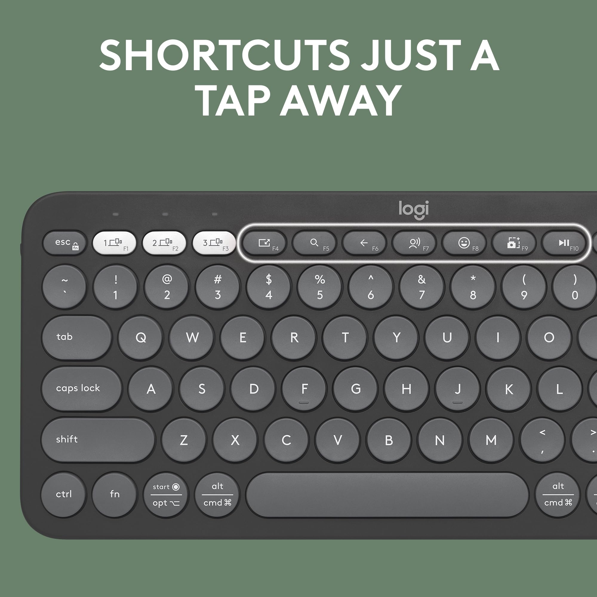 SHORTCUTS JUST A TAP AWAY

logi

esc 1 2 3 4 5 6 7 8 9 0 tab Q W E R T Y U I O caps lock A S D F G H J K L shift Z X C V B N M < . > ctrl fn start opt alt cmd

F1 F2 F3 F4 F5 F6 F7 F8 F9 F10

! @ # $ % ^ & * ( ) - _ + =