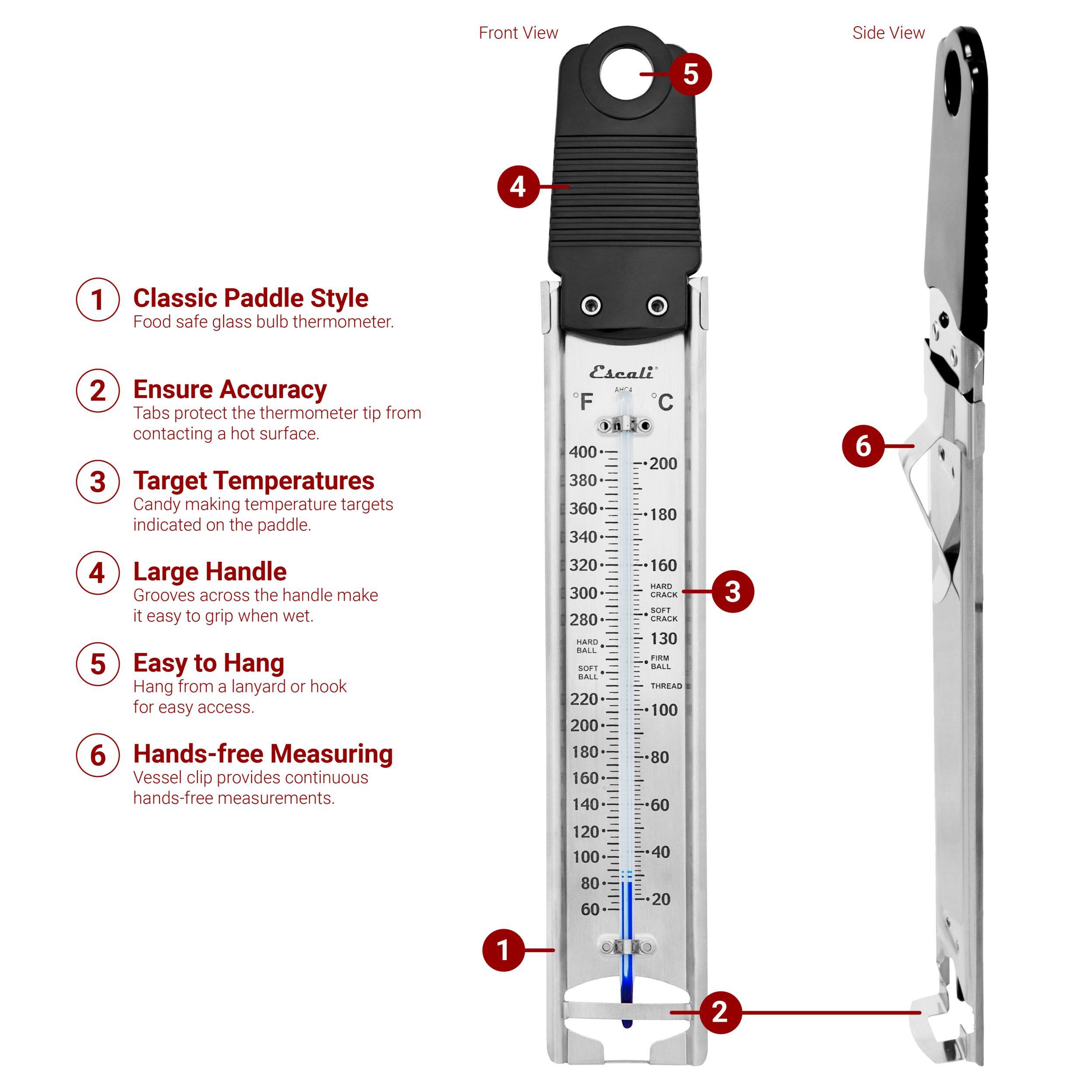 Front View Side View

1. Classic Paddle Style
Food safe glass bulb thermometer.

2. Ensure Accuracy
Tabs protect the thermometer tip from contacting a hot surface.

3. Target Temperatures
Candy making temperature targets indicated on the paddle.

4. Large Handle
Grooves across the handle make it easy to grip when wet.

5. Easy to Hang
Hang from a lanyard or hook for easy access.

6. Hands-free Measuring
Vessel clip provides continuous hands-free measurements.

Escali F C
1 400 200 380 360 180 340 320 160 RARTI 300 CRACK sT 280 CRACK MARO 130 BAIL FOM MT BAIL BALS TUREAS 220 100 200 180 80 160 140 60 3 6 120 100 80 60 40 20 1 2