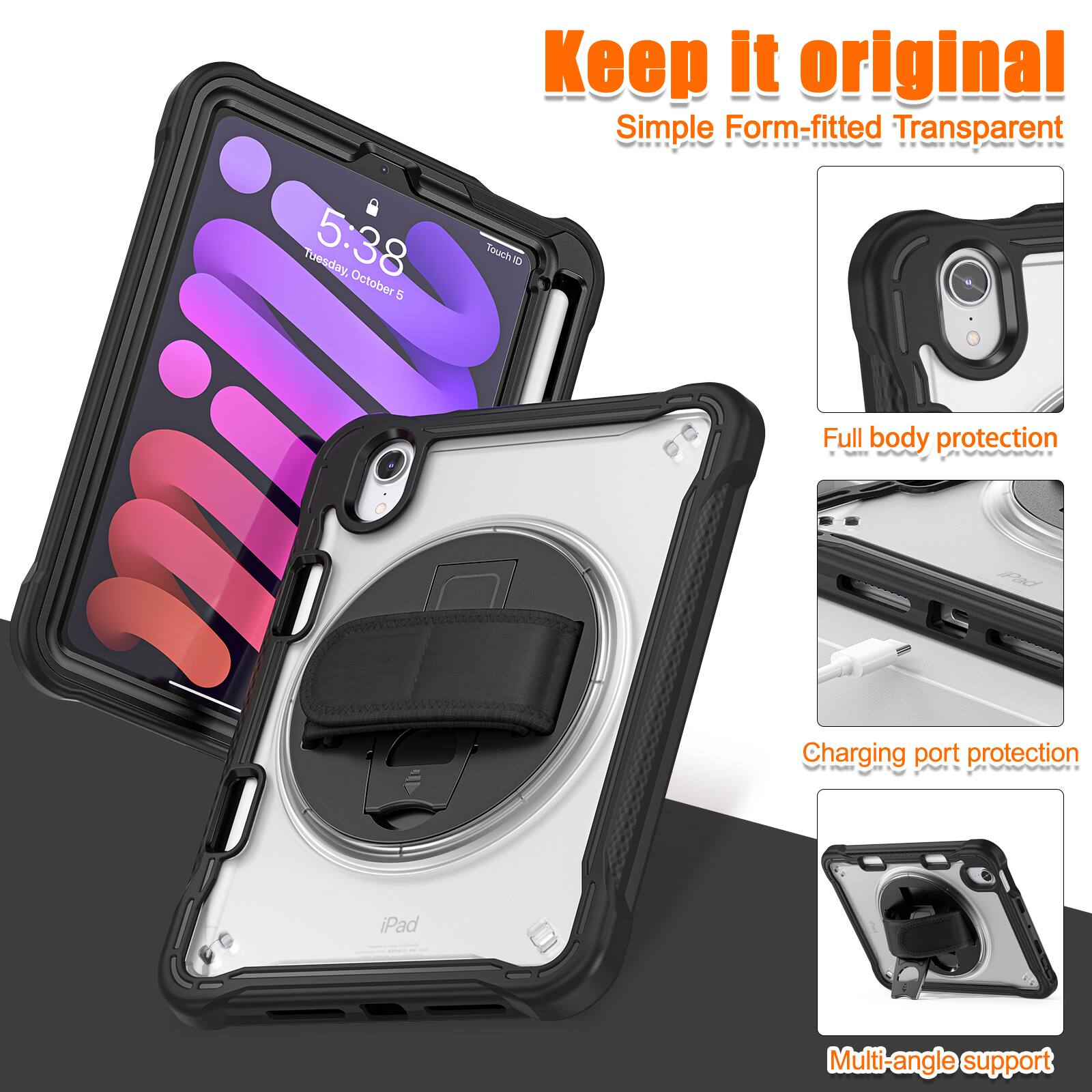 Keep it original  
Simple Form-fitted Transparent  
5:38 October 1  
TouchID  
Full body protection  
Charging port protection  
iPad  
Multi-angle support