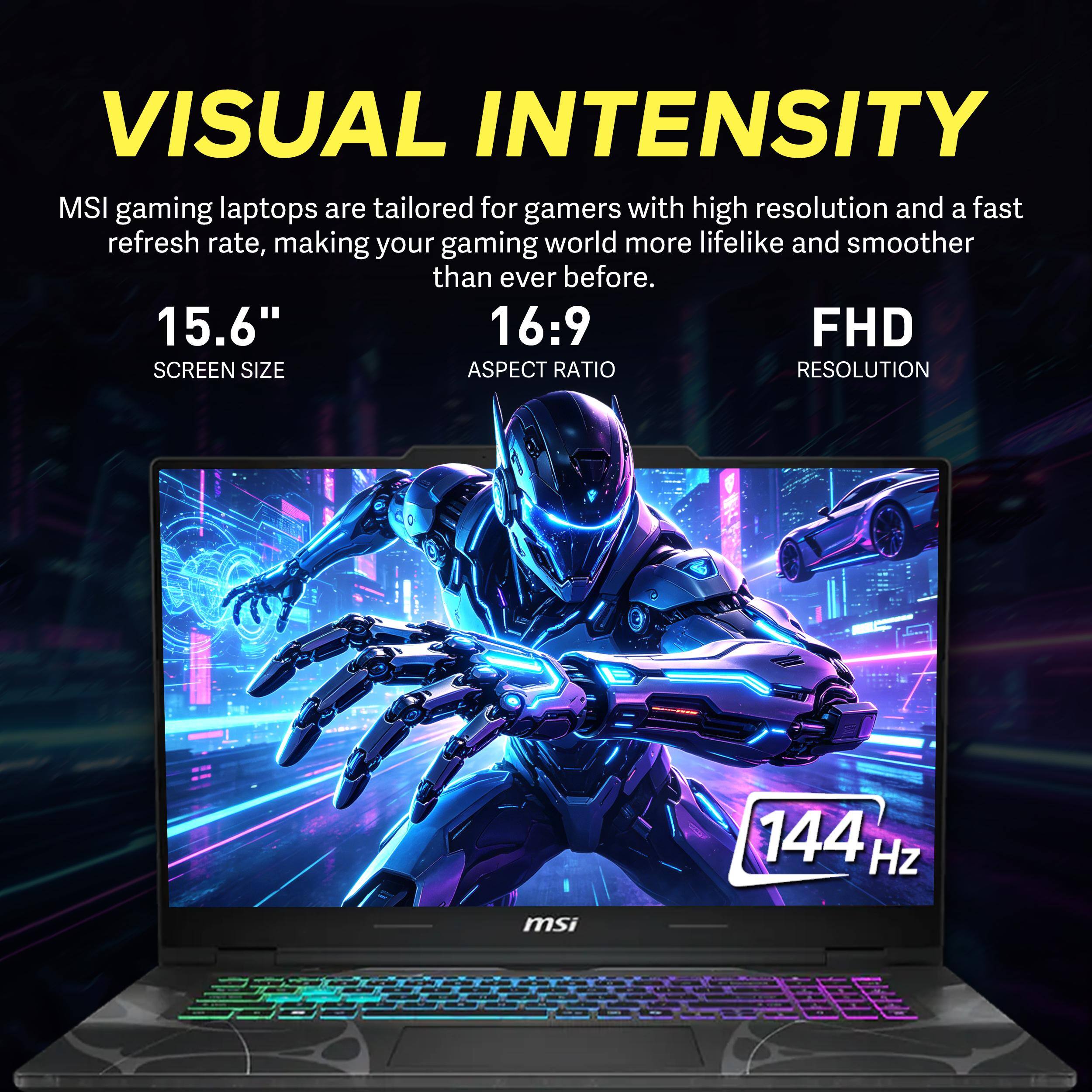 VISUAL INTENSITY

MSI gaming laptops are tailored for gamers with high resolution and a fast refresh rate, making your gaming world more lifelike and smoother than ever before.

15.6" SCREEN SIZE
16:9 ASPECT RATIO
FHD RESOLUTION
144 Hz