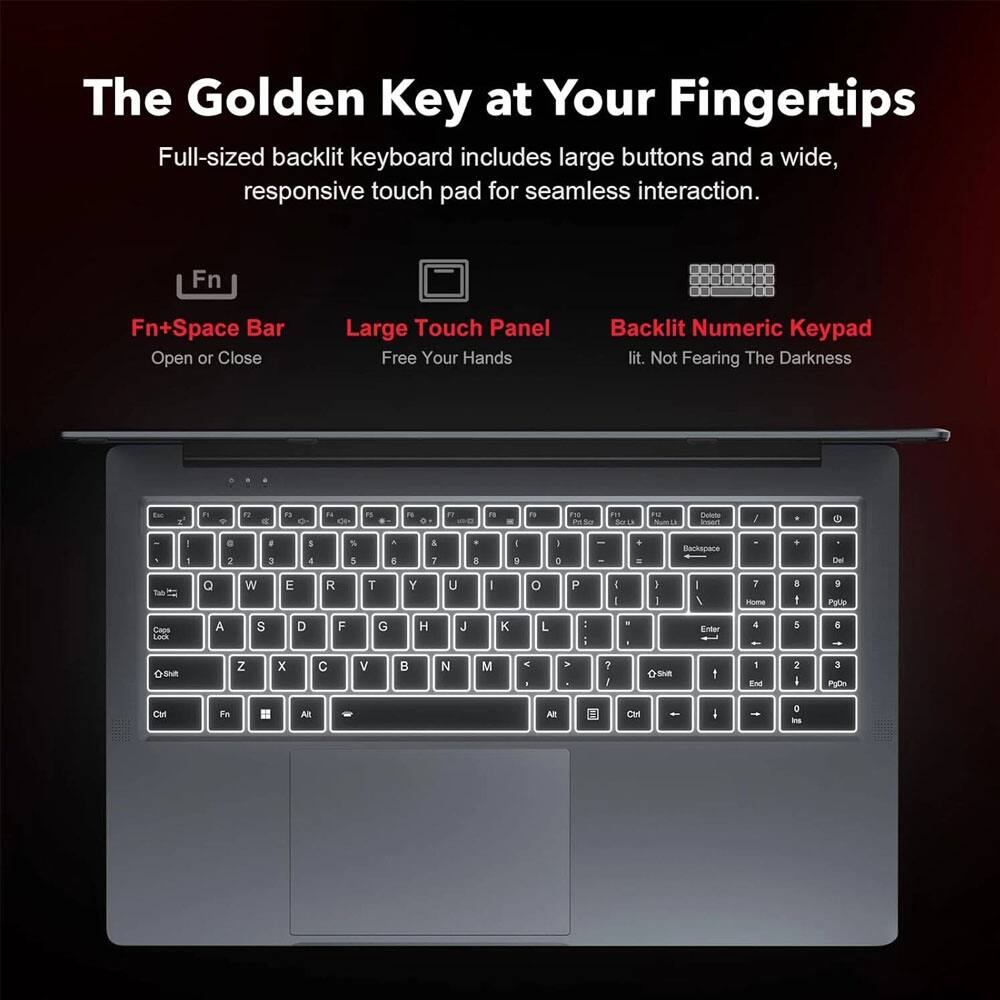 The Golden Key at Your Fingertips

Full-sized backlit keyboard includes large buttons and a wide, responsive touch pad for seamless interaction.

Fn+Space Bar
Open or Close

Large Touch Panel
Free Your Hands

Backlit Numeric Keypad
lit. Not Fearing The Darkness