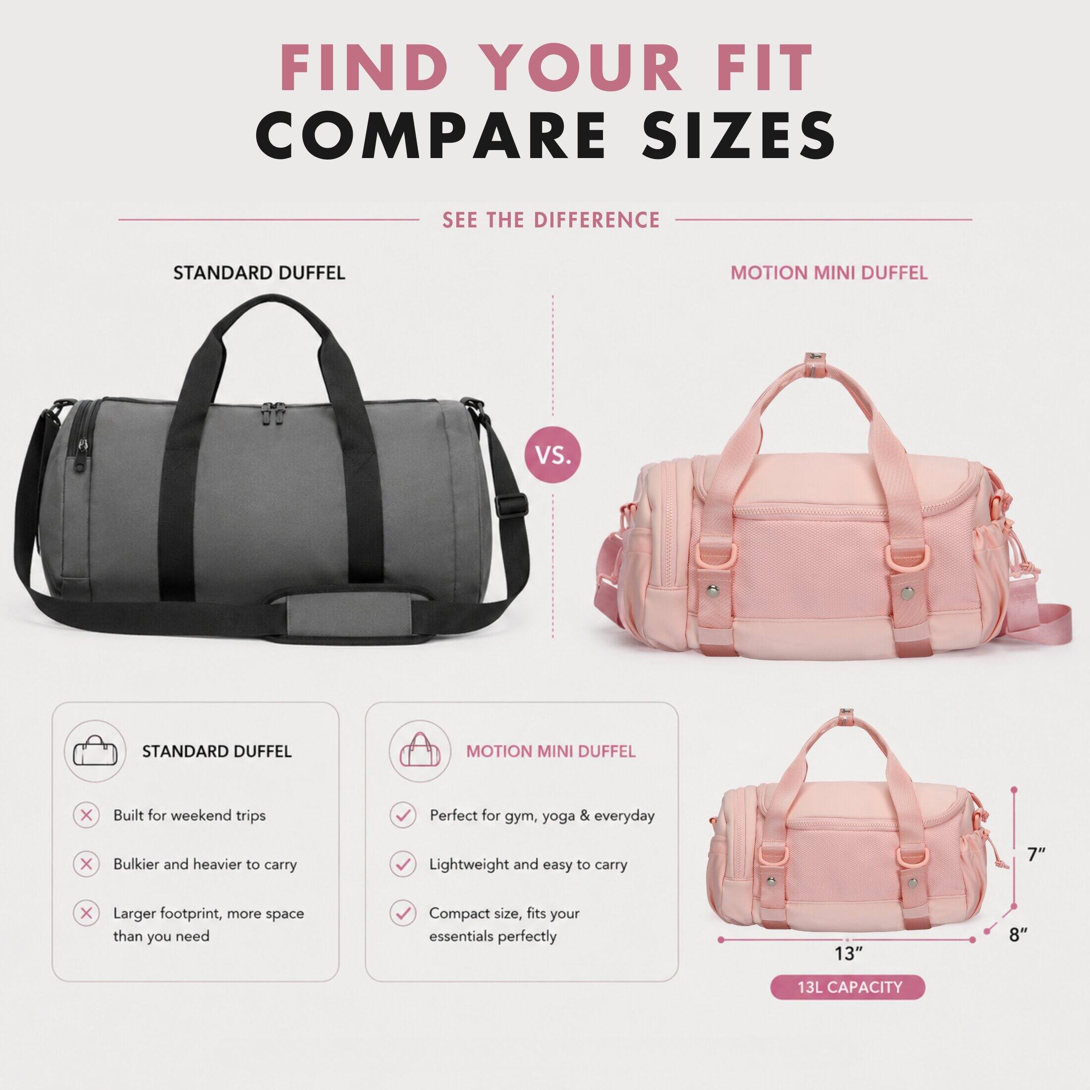 FIND YOUR FIT COMPARE SIZES

SEE THE DIFFERENCE

STANDARD DUFFEL
VS.
MOTION MINI DUFFEL

STANDARD DUFFEL
- Built for weekend trips
- Bulky and heavier to carry
- Larger footprint, more space than you need

MOTION MINI DUFFEL
- Perfect for gym, yoga & everyday
- Lightweight and easy to carry
- Compact size, fits your essentials perfectly

13L CAPACITY