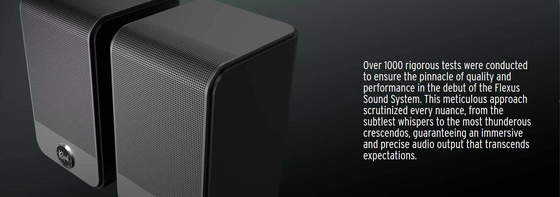 Over 1000 rigorous tests were conducted to ensure the pinnacle of quality and performance in the debut of the Flexus Sound System. This meticulous approach scrutinized every nuance, from the subtlest whispers to the most thunderous crescendos, guaranteeing an immersive and precise audio output that transcends expectations.