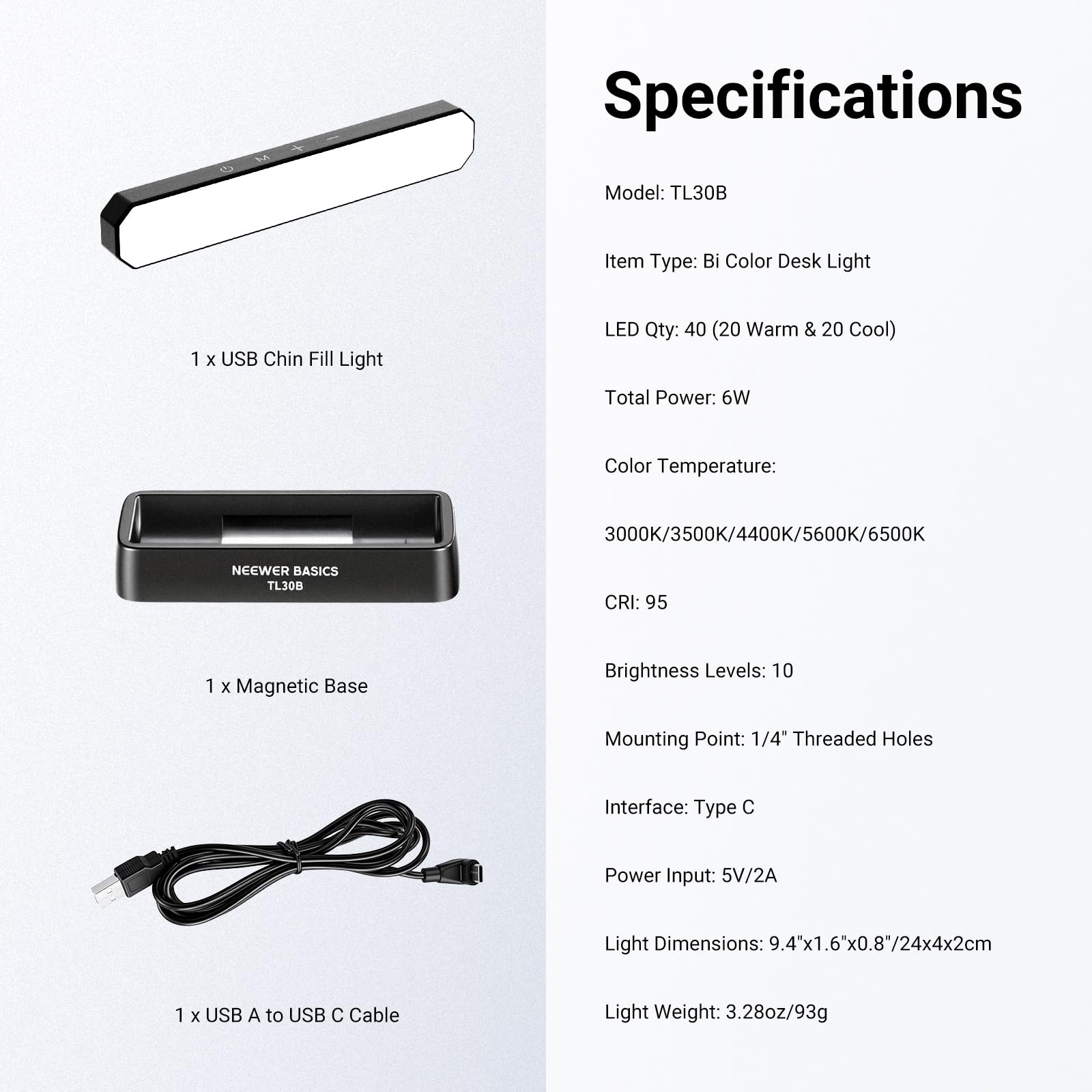 Specifications  
Model: TL30B  
Item Type: Bi Color Desk Light  
LED Qty: 40 (20 Warm & 20 Cool)  
Total Power: 6W  
Color Temperature: 3000K/3500K/4400K/5600K/6500K  
CRI: 95  
Brightness Levels: 10  
Mounting Point: 1/4" Threaded Holes  
Interface: Type C  
Power Input: 5V/2A  
Light Dimensions: 9.4"x1.6"x0.8"/24x4x2cm  
Light Weight: 3.28oz/93g  

1 x USB Chin Fill Light  
1 x Magnetic Base  
1 x USB A to USB C Cable