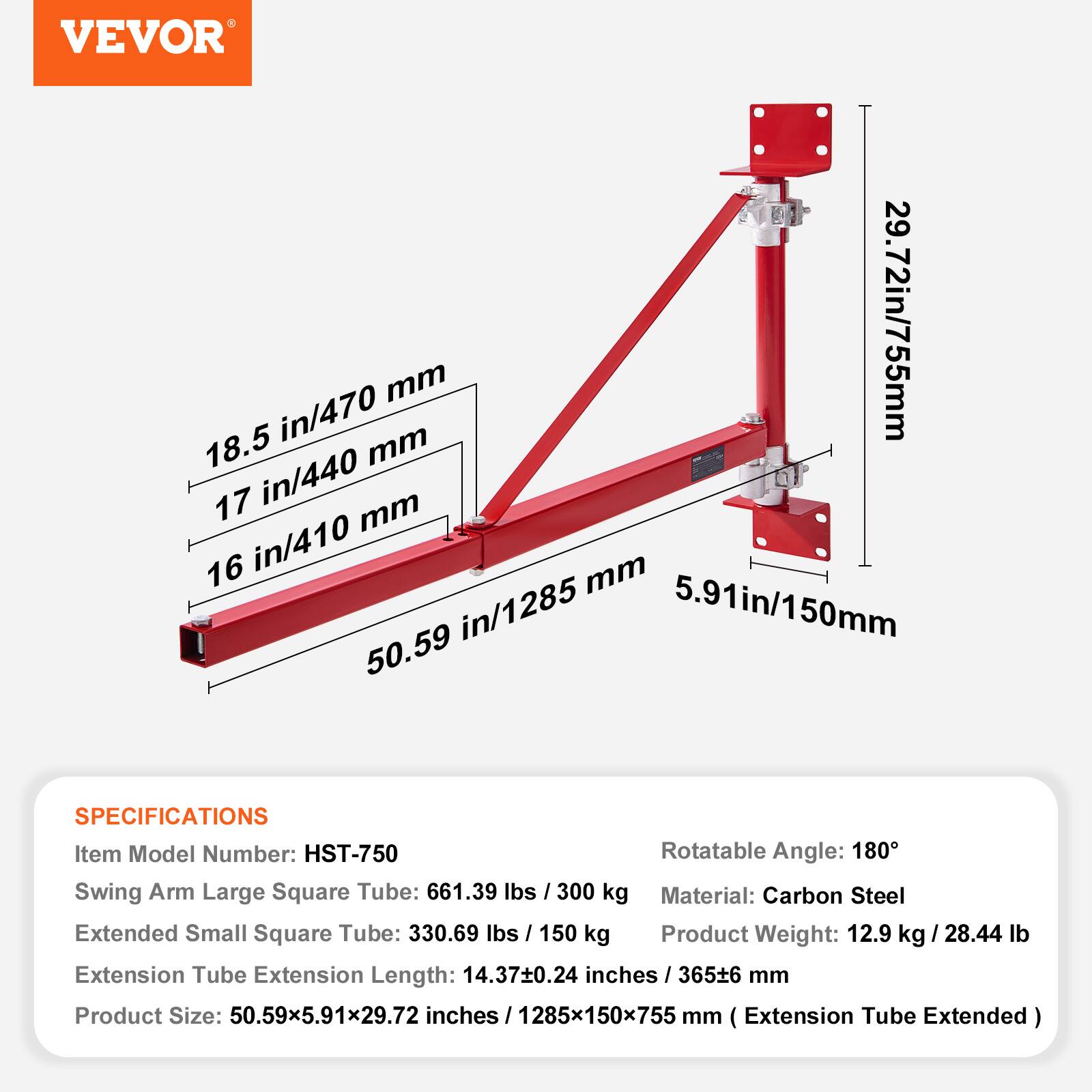 VEVOR

18.5 in/470 mm  
17 in/440 mm  
16 in/410 mm  
50.59 in/1285 mm  
5.91 in/150 mm  
29.72 in/755 mm

SPECIFICATIONS  
Item Model Number: HST-750  
Rotatable Angle: 180°  
Swing Arm Large Square Tube: 661.39 lbs / 300 kg  
Extended Small Square Tube: 330.69 lbs / 150 kg  
Material: Carbon Steel  
Extension Tube Extension Length: 14.37±0.24 inches / 365±6 mm  
Product Weight: 12.9 kg / 28.44 lb  
Product Size: 50.59x5.91x29.72 inches / 1285x150x755 mm (Extension Tube Extended)