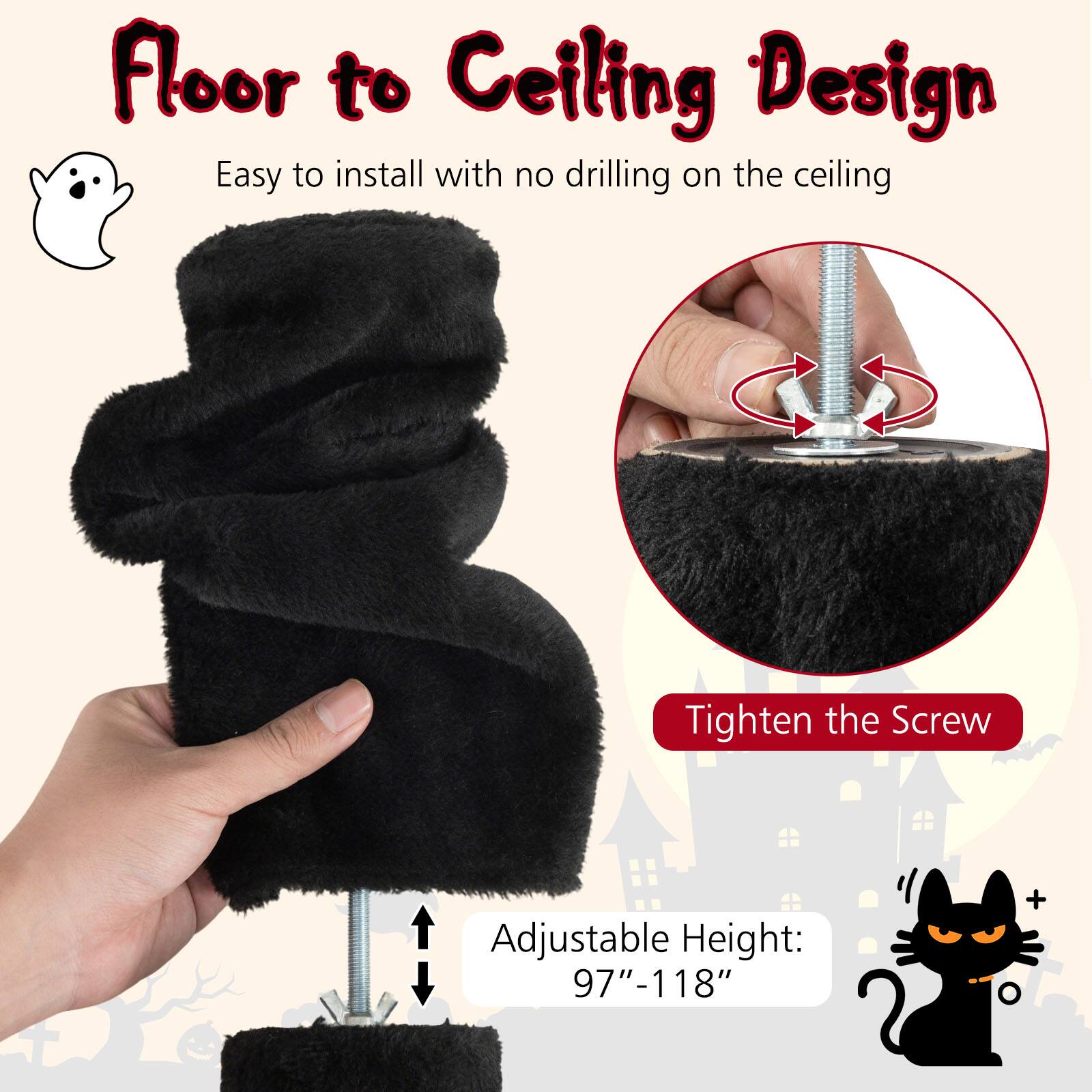 Floor to Ceiling Design  
Easy to install with no drilling on the ceiling  
Tighten the Screw  
Adjustable Height: 97"-118"