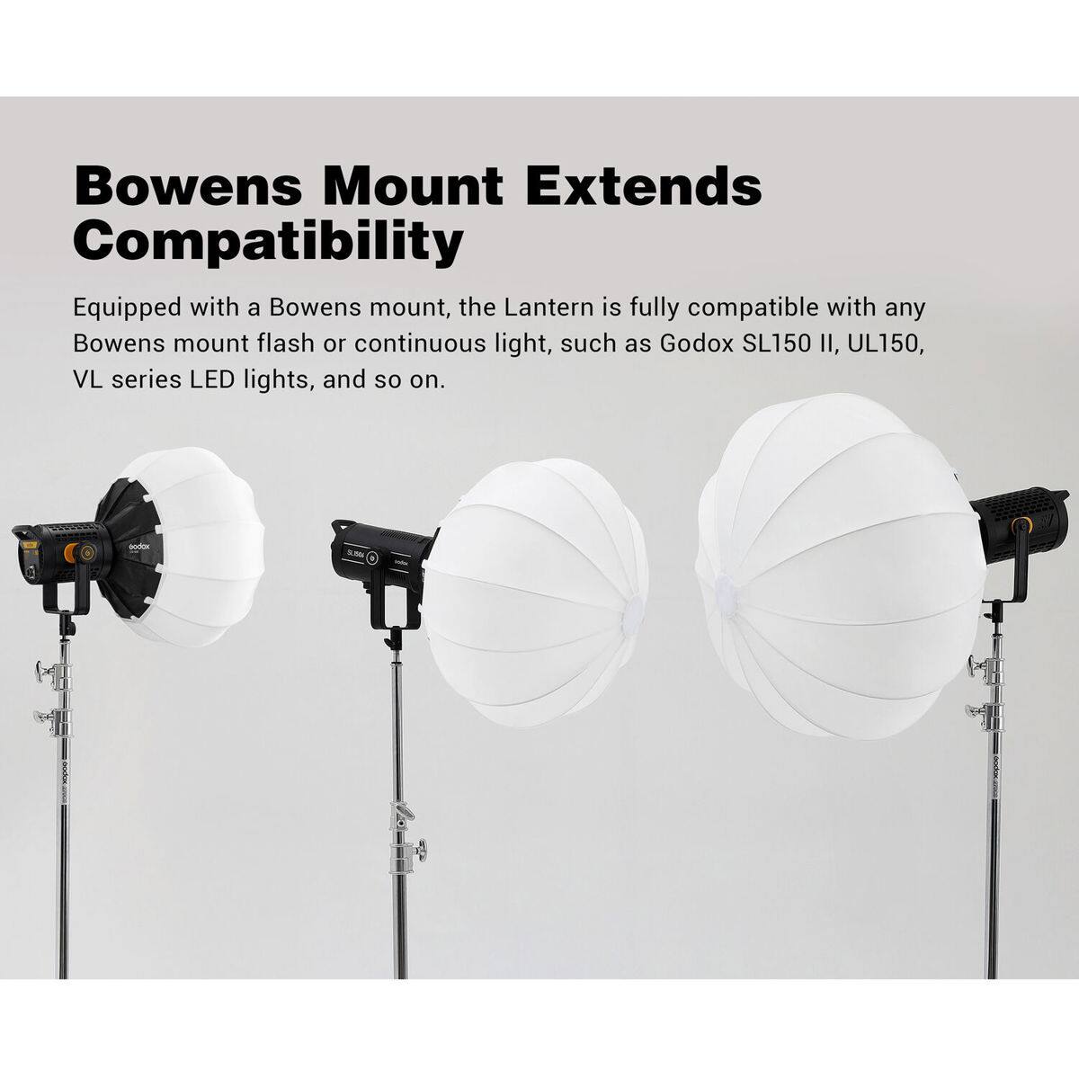 Bowens Mount Extends Compatibility

Equipped with a Bowens mount, the Lantern is fully compatible with any Bowens mount flash or continuous light, such as Godox SL150 II, UL150, VL series LED lights, and so on.