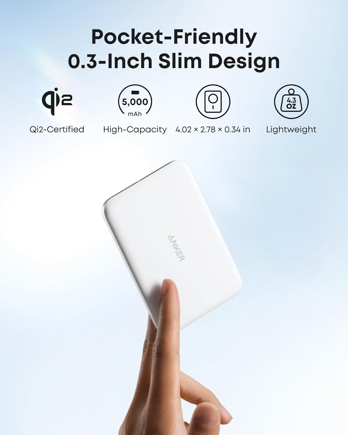 Pocket-Friendly  
0.3-Inch Slim Design

- Qi2-Certified
- High-Capacity 5,000 mAh
- 4.02 x 2.78 x 0.34 in
- Lightweight 4.3 OZ

ANKER