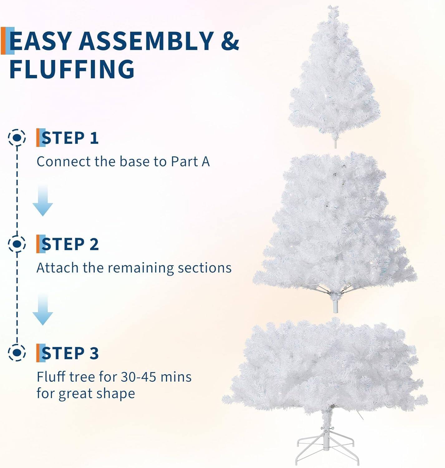 EASY ASSEMBLY & FLUFFING

STEP 1  
Connect the base to Part A

STEP 2  
Attach the remaining sections

STEP 3  
Fluff tree for 30-45 mins for great shape