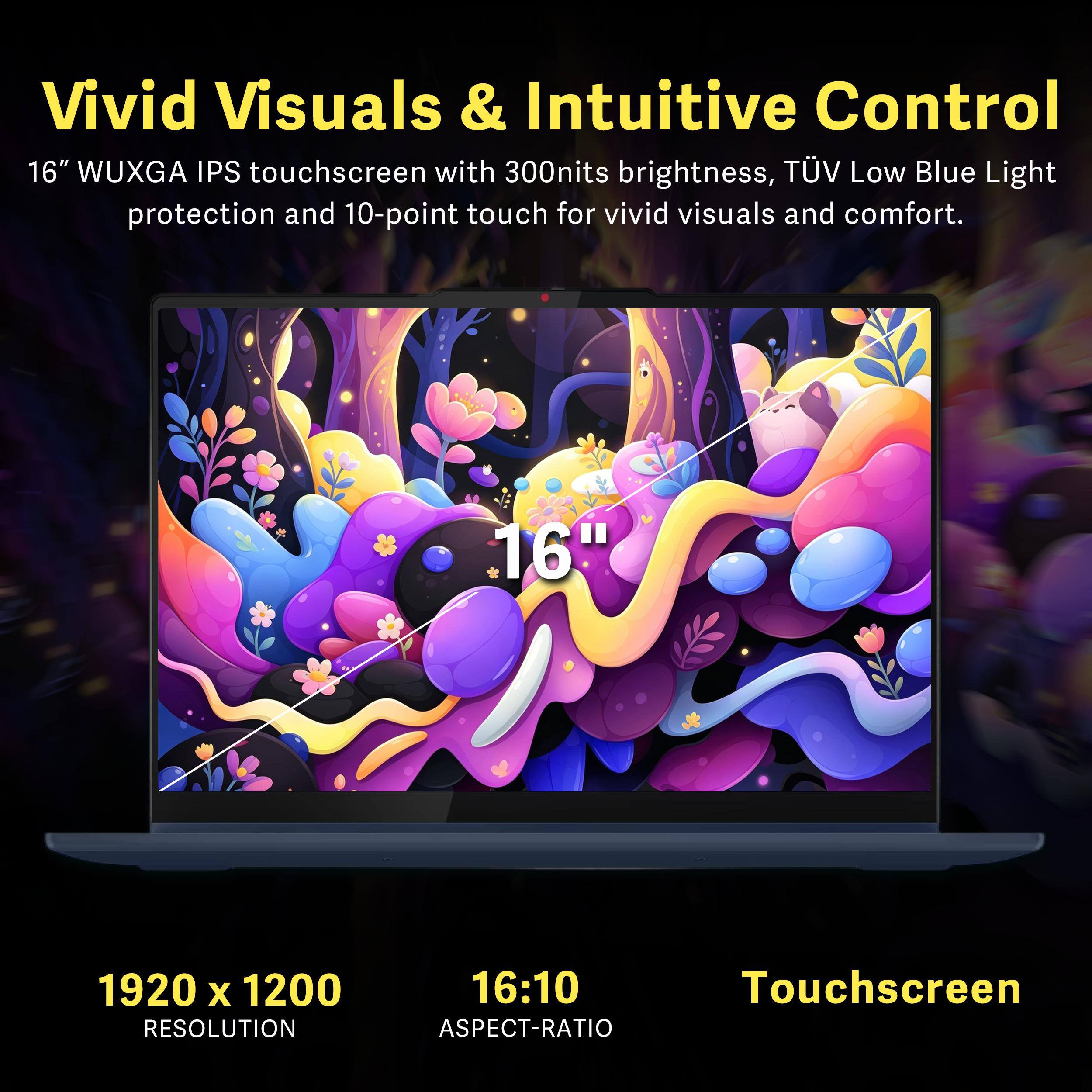 Vivid Visuals & Intuitive Control

16" WUXGA IPS touchscreen with 300nits brightness, TÜV Low Blue Light protection and 10-point touch for vivid visuals and comfort.

1920 x 1200 RESOLUTION  
16:10 ASPECT-RATIO  
Touchscreen