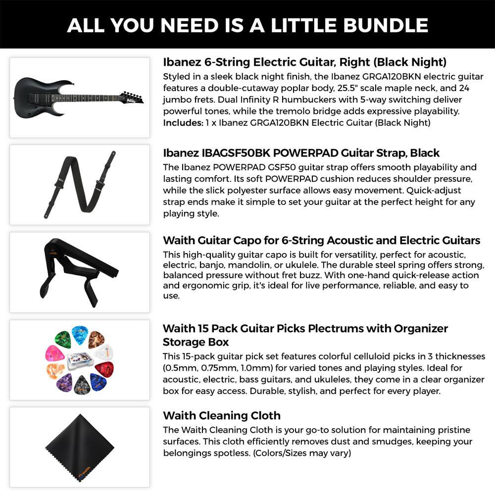 **ALL YOU NEED IS A LITTLE BUNDLE**

**Ibanez 6-String Electric Guitar, Right (Black Night)**
Styled in a sleek black night finish, the Ibanez GRGA120BKN electric guitar features a double-cutaway poplar body, 25.5" scale maple neck, and 24 jumbo frets. Dual Infinity R humbuckers with 5-way switching deliver powerful tones, while the tremolo bridge adds expressive playability.
Includes: 1 x Ibanez GRGA120BKN Electric Guitar (Black Night)

**Ibanez IBAGSF50BK POWERPAD Guitar Strap, Black**
The Ibanez POWERPAD GSF50 guitar strap offers smooth playability and lasting comfort. Its soft POWERPAD cushion reduces shoulder pressure, while the slick polyester surface allows easy movement. Quick-adjust strap ends make it simple to set your guitar at the perfect height for any playing style.

**Waith Guitar Capo for 6-String Acoustic and Electric Guitars**
This high-quality guitar capo is built for versatility, perfect for acoustic, electric, banjo, mandolin, or ukulele. The durable steel spring offers strong, balanced pressure without