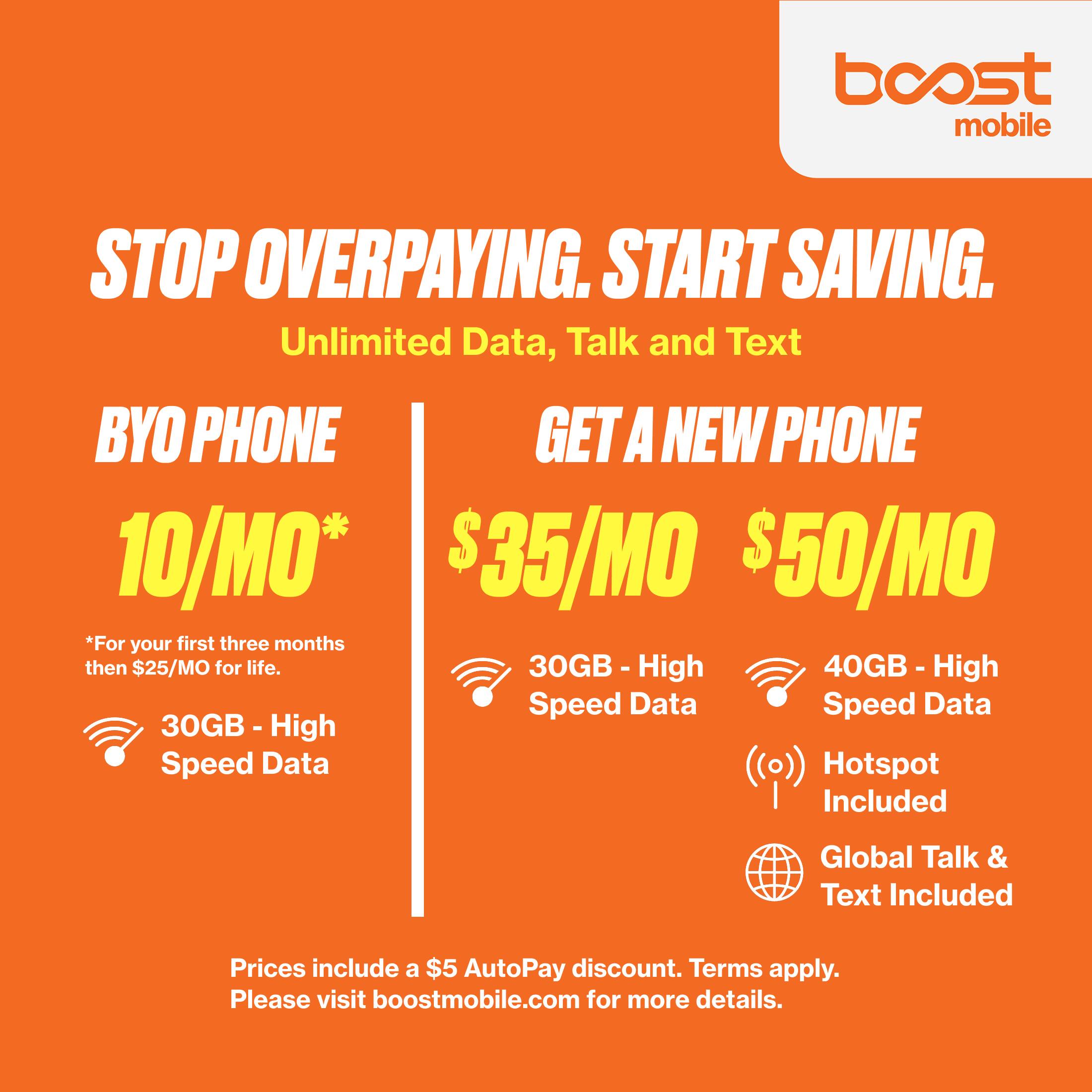 boost mobile  
STOP OVERPAYING. START SAVING.  
Unlimited Data, Talk and Text  

BYO PHONE  
10/MO*  
30GB - High Speed Data  

GET A NEW PHONE  
$35/MO  
30GB - High Speed Data  

$50/MO  
40GB - High Speed Data  
Hotspot Included  
Global Talk & Text Included  

*For your first three months then $25/MO for life.  

Prices include a $5 AutoPay discount. Terms apply.  
Please visit boostmobile.com for more details.