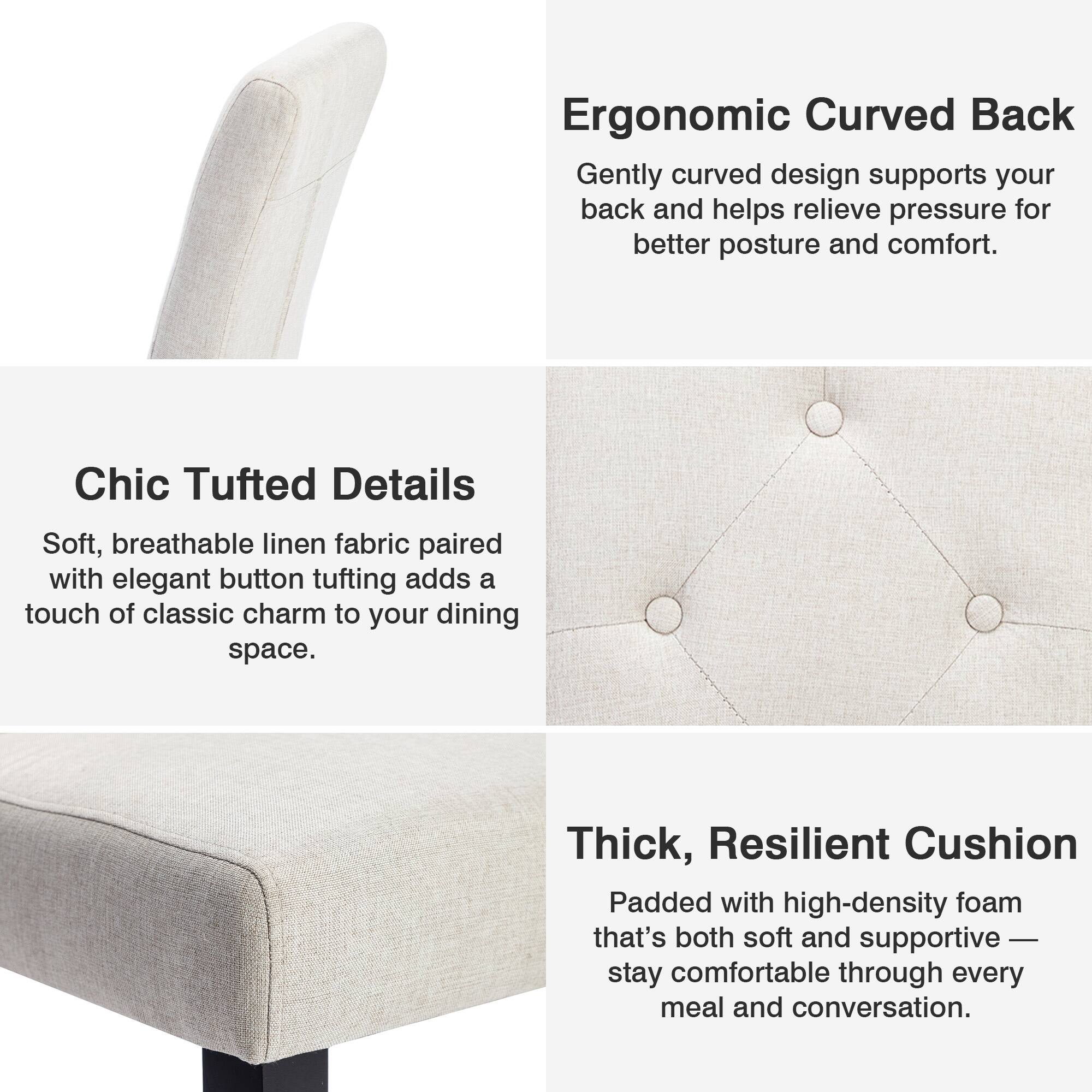 Ergonomic Curved Back  
Gently curved design supports your back and helps relieve pressure for better posture and comfort.

Chic Tufted Details  
Soft, breathable linen fabric paired with elegant button tufting adds a touch of classic charm to your dining space.

Thick, Resilient Cushion  
Padded with high-density foam that's both soft and supportive — stay comfortable through every meal and conversation.