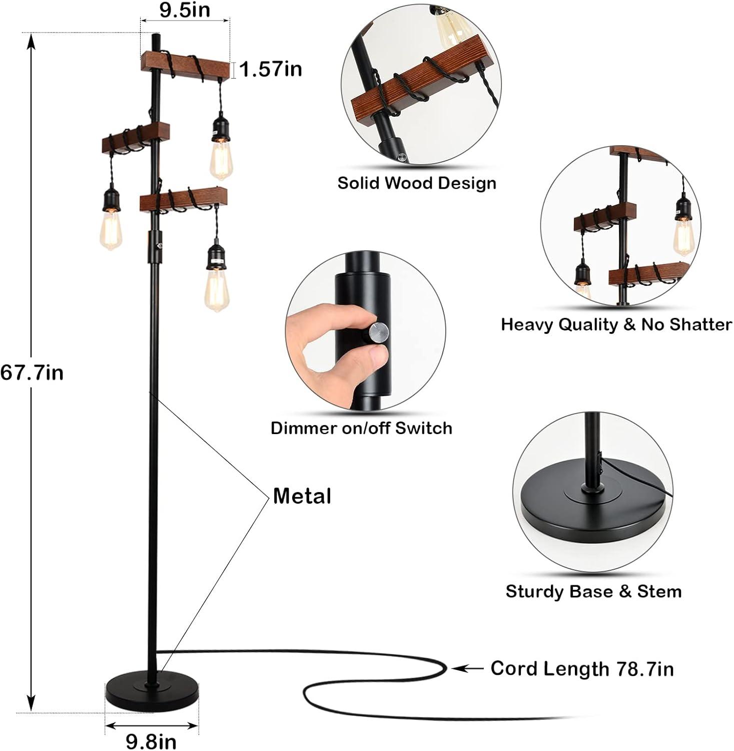 - 9.5in
- 1.57in
- Solid Wood Design
- Heavy Quality & No Shatter
- 67.7in
- Dimmer on/off Switch
- Metal
- Sturdy Base & Stem
- Cord Length 78.7in
- 9.8in