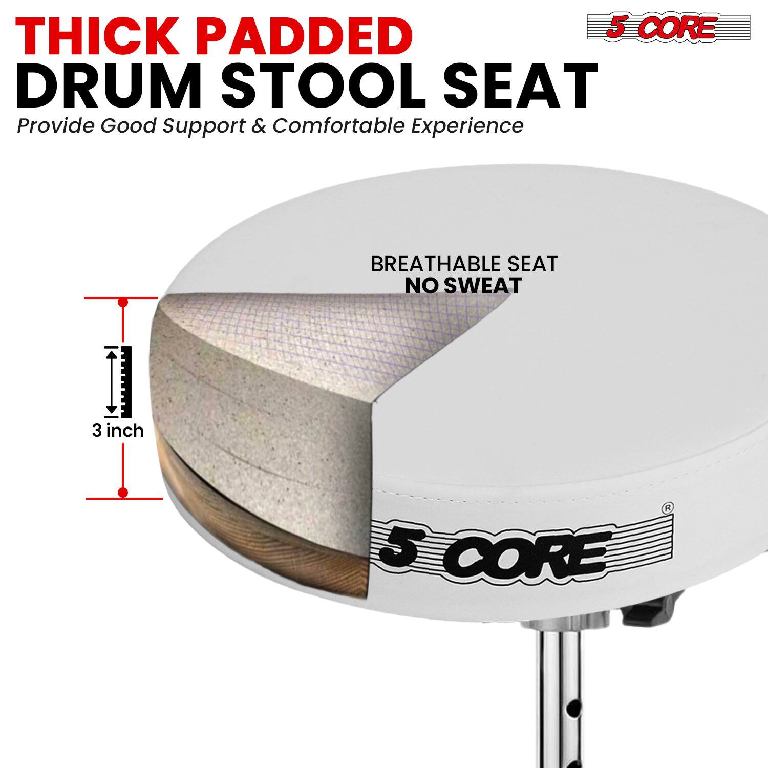THICK PADDED DRUM STOOL SEAT  
Provide Good Support & Comfortable Experience  

BREATHABLE SEAT NO SWEAT  

3 inch  

5 CORE