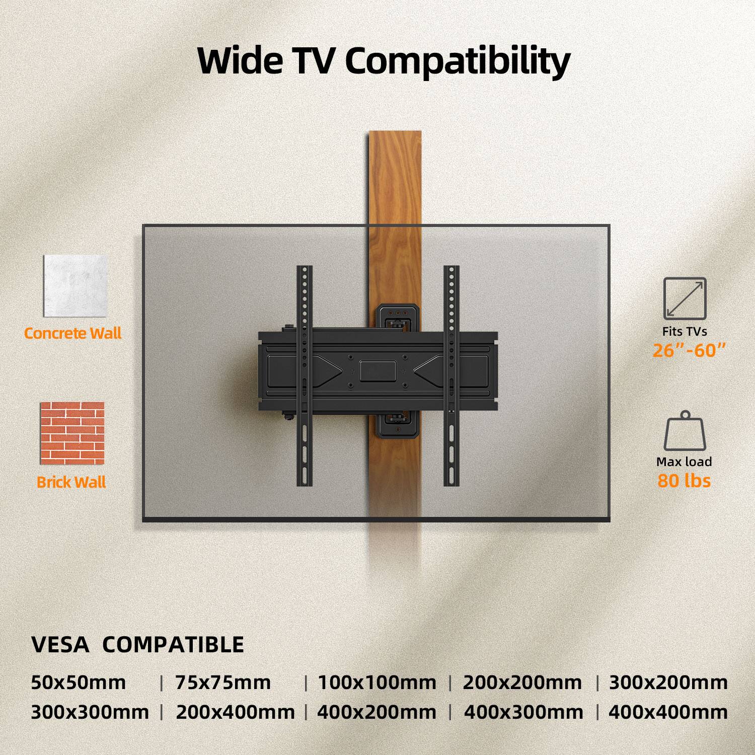 Wide TV Compatibility

Concrete Wall

Brick Wall

Fits TVs 26"-60"

Max load 80 lbs

VESA COMPATIBLE

50x50mm | 75x75mm | 100x100mm | 200x200mm | 300x200mm | 300x300mm | 200x400mm | 400x200mm | 400x300mm | 400x400mm