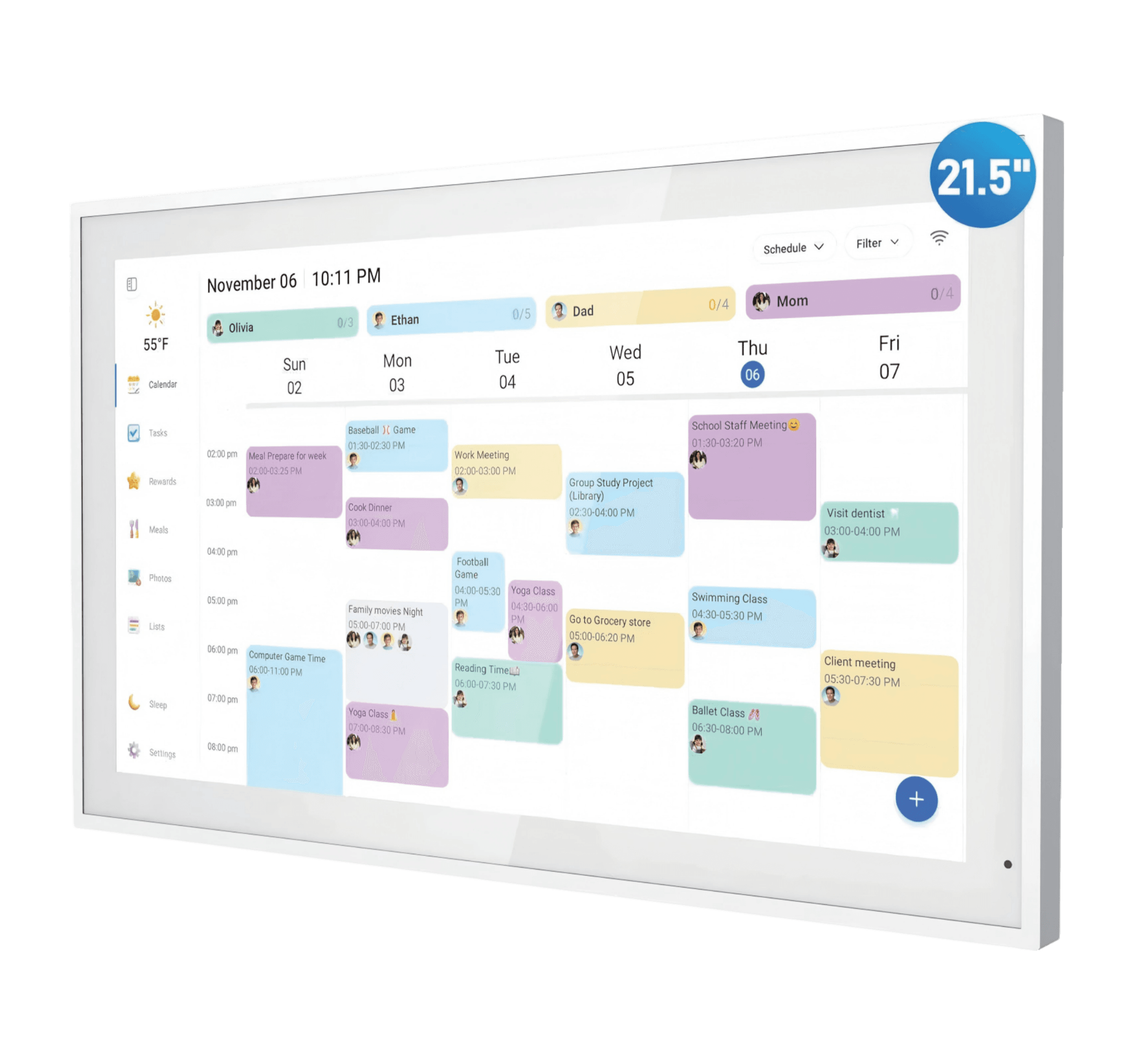 21.5"  
55°F Calendar  
November 06 10:11 PM  
Ethan Olivia Sun Mon 02 03  
Tue 04  
Dad Wed 05  
Schedule 0/4 Mom Thu 06  
Filter Fri 07  

Tasks  
02:00 pm Meal Prepare for week 02:00-03:25 PM  
03:00 pm Baseball Game 01:30-02:30 PM  
Cook Dinner 03:00-04:00 PM  
Work Meeting 02:00-03:00 PM  
Group Study Project (Library) 02:30-04:00 PM  
School Staff Meeting 01:30-03:20 PM  
Visit dentist 03:00-04:00 PM  

Meals  
04:00 pm Family movies Night 05:00-07:00 PM  
Yoga Class 07:00-08:30 PM  
Football Game 04:00-05:30 PM  
