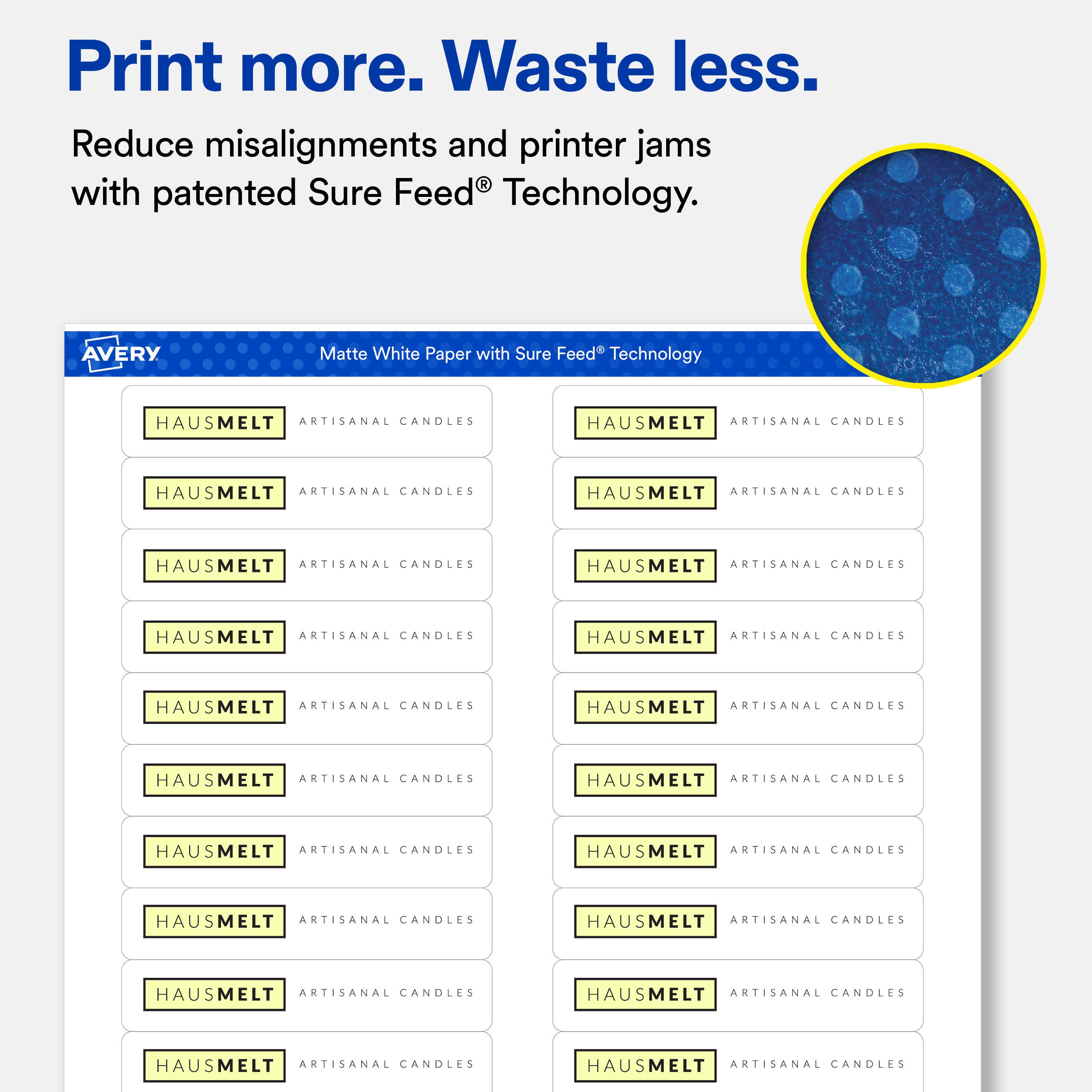 Print more. Waste less.  
Reduce misalignments and printer jams with patented Sure Feed® Technology.  

AVERY  
Matte White Paper with Sure Feed® Technology  

HAUSMELT ARTISANAL CANDLES  
HAUSMELT ARTISANAL CANDLES  
HAUSMELT ARTISANAL CANDLES  
HAUSMELT ARTISANAL CANDLES  
HAUSMELT ARTISANAL CANDLES  
HAUSMELT ARTISANAL CANDLES  
HAUSMELT ARTISANAL CANDLES  
HAUSMELT ARTISANAL CANDLES  
HAUSMELT ARTISANAL CANDLES  
HAUSMELT ARTISANAL CANDLES  
HAUSMELT ARTISANAL CANDLES  
HAUSMELT ARTISANAL CANDLES  
HAUSMELT ARTISANAL CANDLES  
HAUSMELT ARTISANAL CANDLES  
HAUSMELT ARTISANAL CANDLES  
HAUSMELT ARTISANAL CANDLES  
HAUSMELT ARTISANAL CANDLES