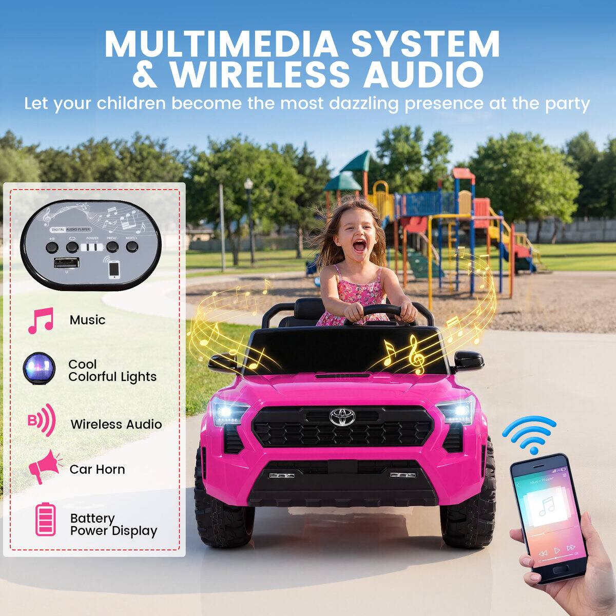 MULTIMEDIA SYSTEM & WIRELESS AUDIO  
Let your children become the most dazzling presence at the party

- Music
- Cool Colorful Lights
- Wireless Audio
- Car Horn
- Battery Power Display