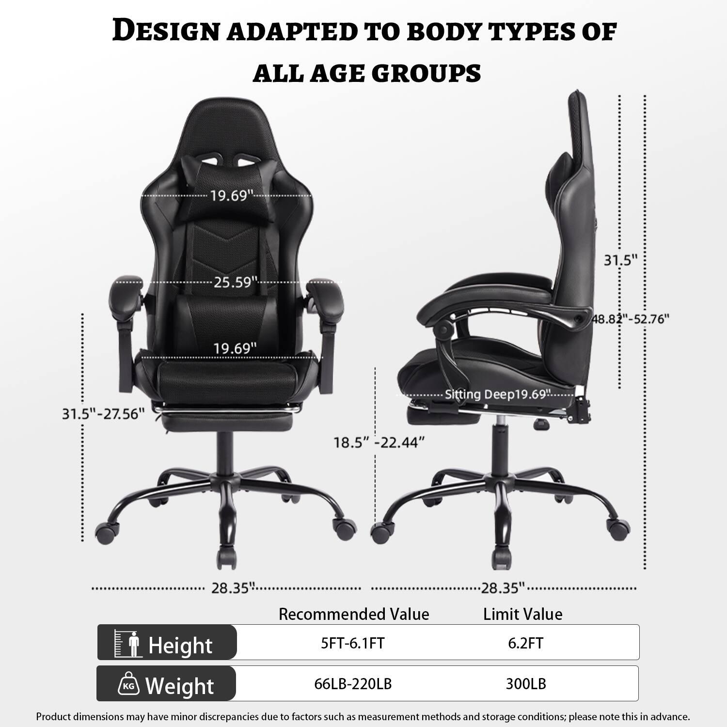 DESIGN ADAPTED TO BODY TYPES OF ALL AGE GROUPS

- 19.69"
- 25.59"
- 31.5"
- 48.82"-52.76"
- 19.69"
- 31.5"-27.56"
- Sitting Deep: 19.69"
- 18.5"
- 22.44"
- 28.35"
- 28.35"

Recommended Value | Limit Value
--- | ---
Height | 5FT-6.1FT | 6.2FT
Weight | 66LB-220LB | 300LB

Product dimensions may have minor discrepancies due to factors such as measurement methods and storage conditions; please note this in advance.