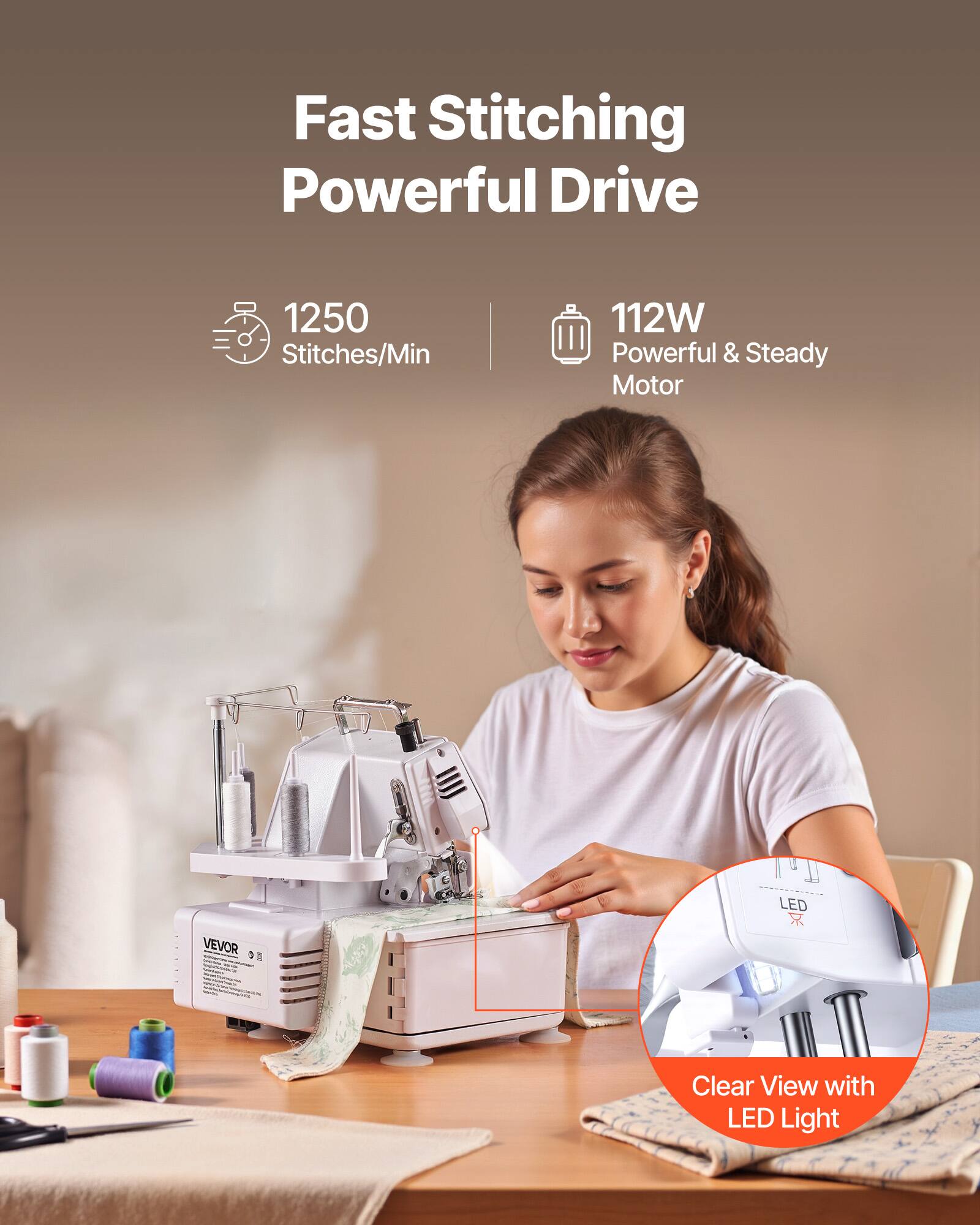 Fast Stitching Powerful Drive  
1250 Stitches/Min  
112W Powerful & Steady Motor  

LED VEVOR  
Clear View with LED Light