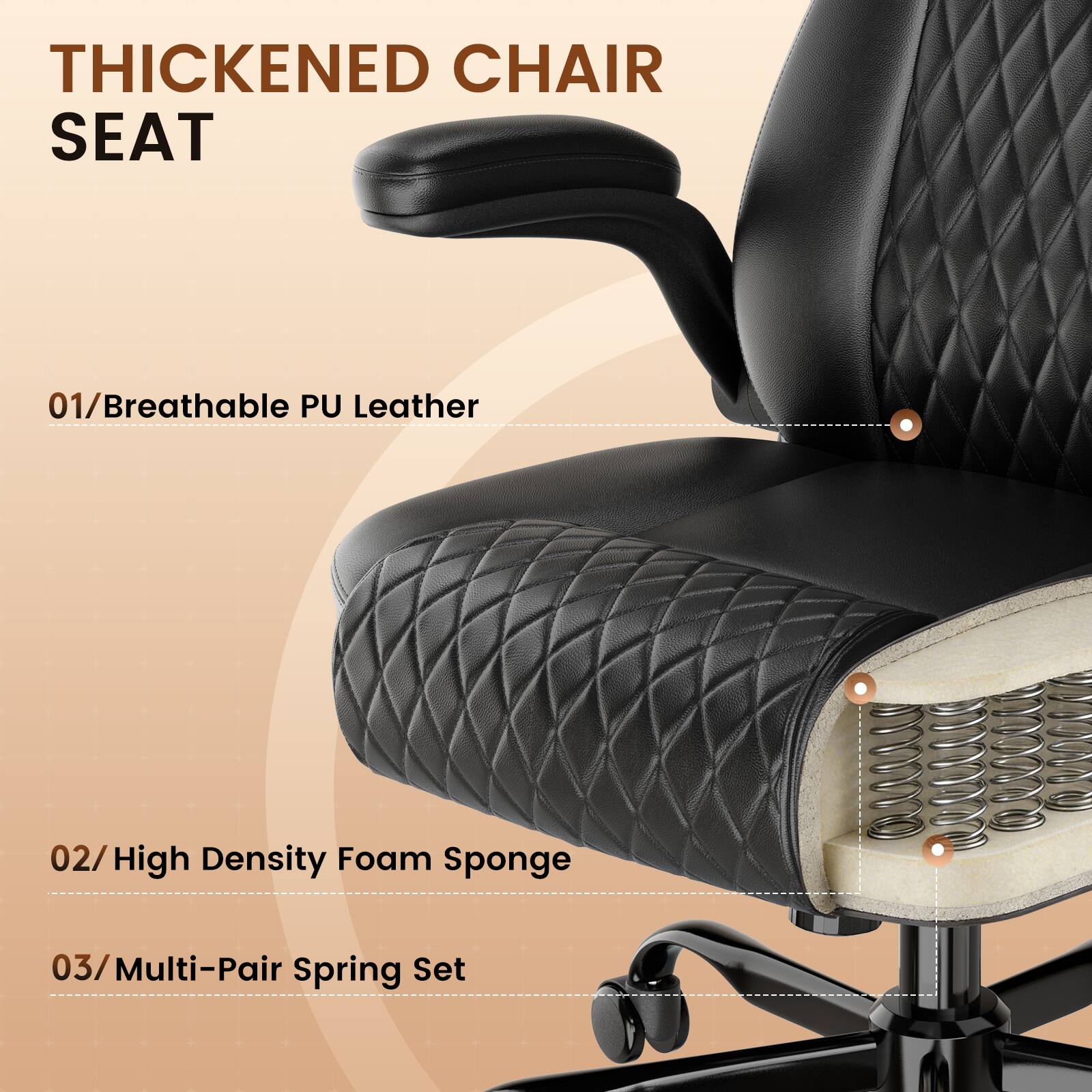 THICKENED CHAIR SEAT

01/Breathable PU Leather

02/High Density Foam Sponge

03/Multi-Pair Spring Set