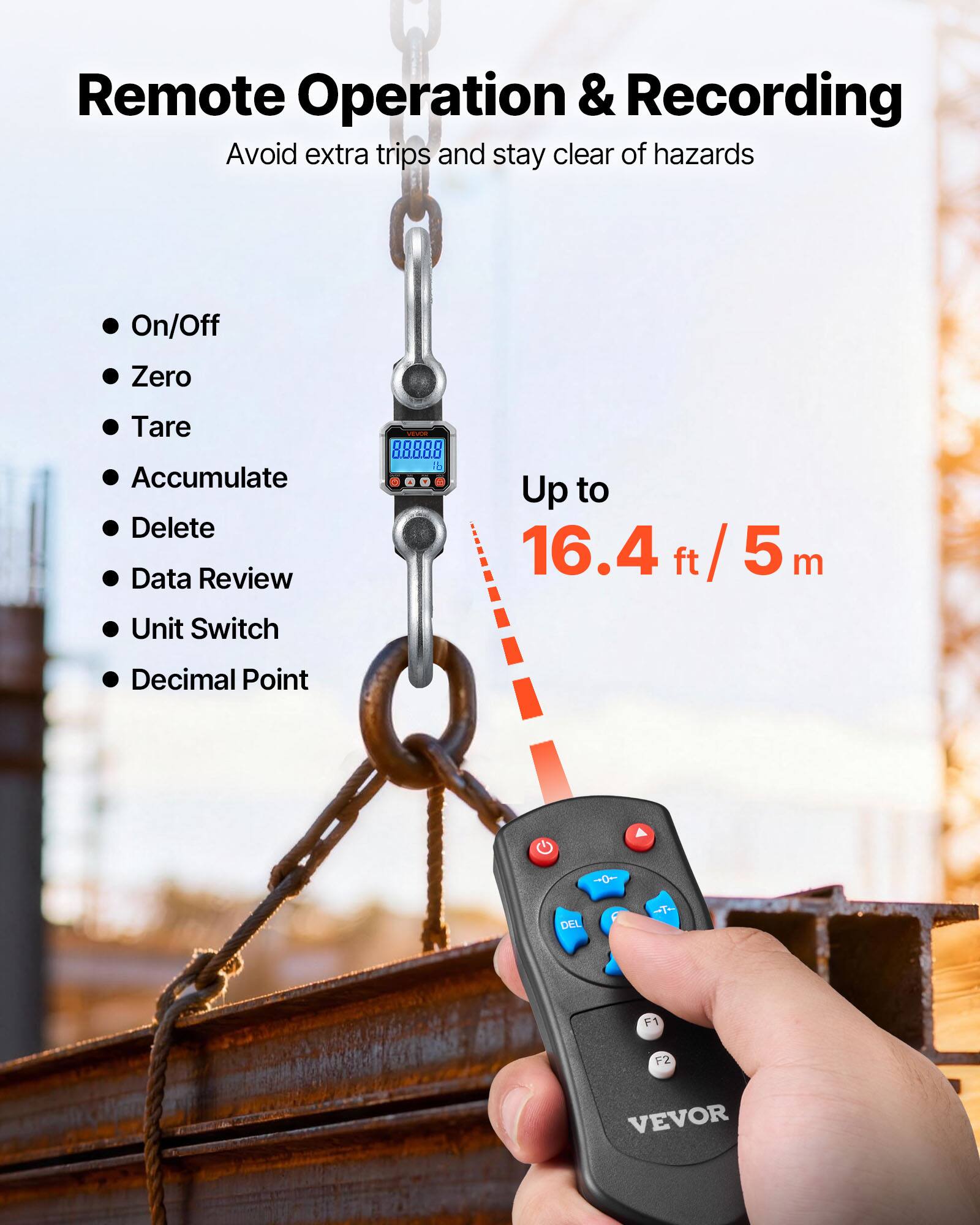 Remote Operation & Recording  
Avoid extra trips and stay clear of hazards  

- On/Off  
- Zero  
- Tare  
- Accumulate  
- Delete  
- Data Review  
- Unit Switch  
- Decimal Point  

Up to 16.4 ft / 5 m  

VEVOR