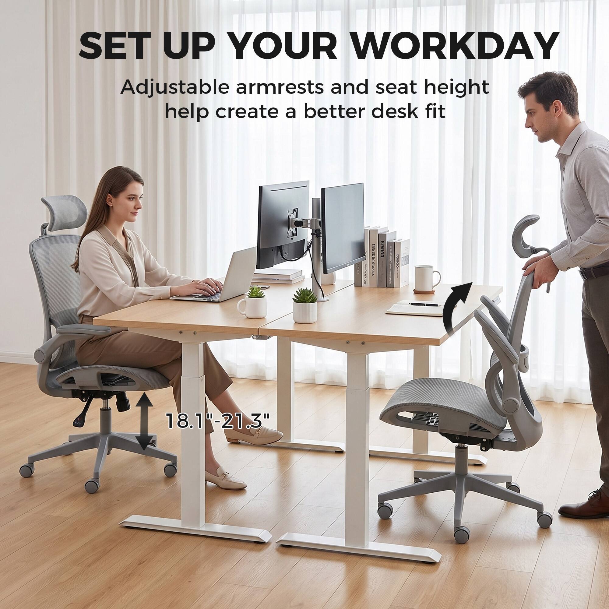 SET UP YOUR WORKDAY  
Adjustable armrests and seat height help create a better desk fit  

18.1"-21.3"