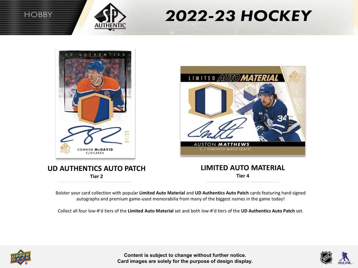 HOBBY  
AUTHENTIC  
2022-23 HOCKEY  
UD AUTHENTICS  
LIMITED AUTO MATERIAL  
CONNOR McDAVID C/OILERS  
01/25  
AUSTON MATTHEWS C TORONTO MAPLE LEAFS  
34  
UD AUTHENTICS AUTO PATCH Tier 2  
LIMITED AUTO MATERIAL Tier 4  
Bolster your card collection with popular Limited Auto Material and UD Authentics Auto Patch cards featuring hard-signed autographs and premium game-used memorabilia from many of the biggest names in the game today!  
Collect all four low-#'d tiers of the Limited Auto Material set and both low-#'d tiers of the UD Authentics Auto Patch set.  
UPPER D.E.C.K  
Content is subject to change without further notice. Card images are solely for the purpose of design display.  
NHL  
NHLPA