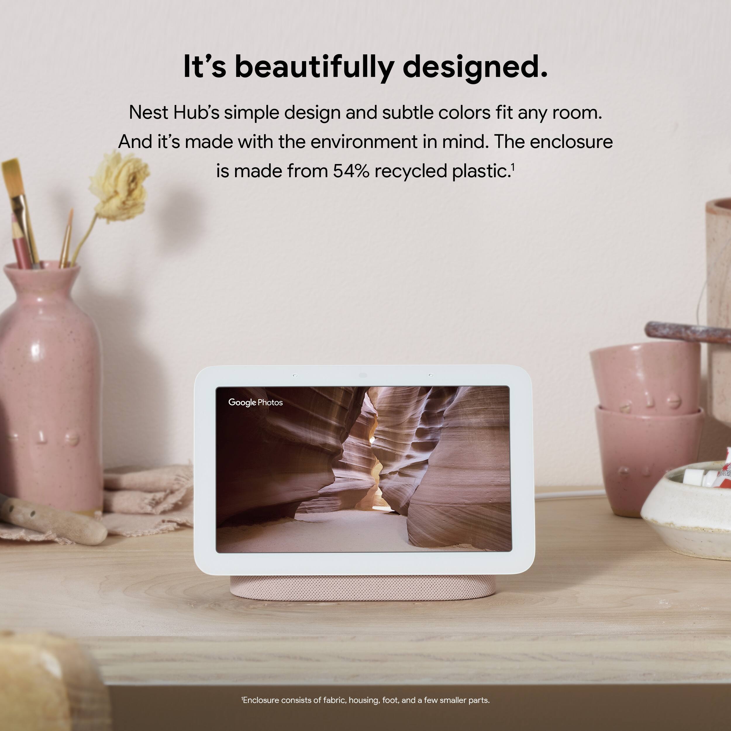 It's beautifully designed. Nest Hub's simple design and subtle colors fit any room. And it's made with the environment in mind. The enclosure is made from 54% recycled plastic.1

Google Photos

Enclosure consists of fabric, housing, foot, and a few smaller parts.
