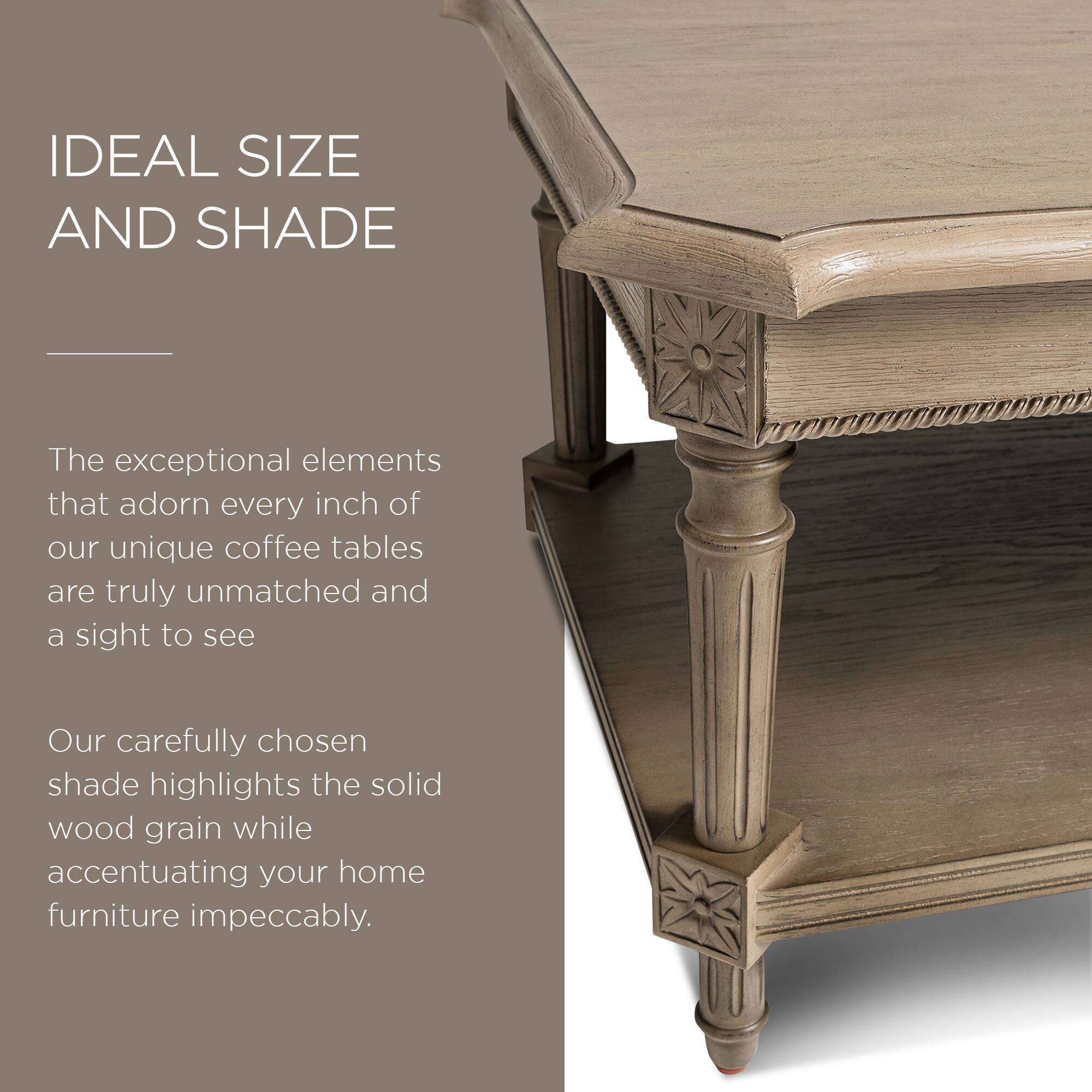 IDEAL SIZE AND SHADE

The exceptional elements that adorn every inch of our unique coffee tables are truly unmatched and a sight to see.

Our carefully chosen shade highlights the solid wood grain while accentuating your home furniture impeccably.