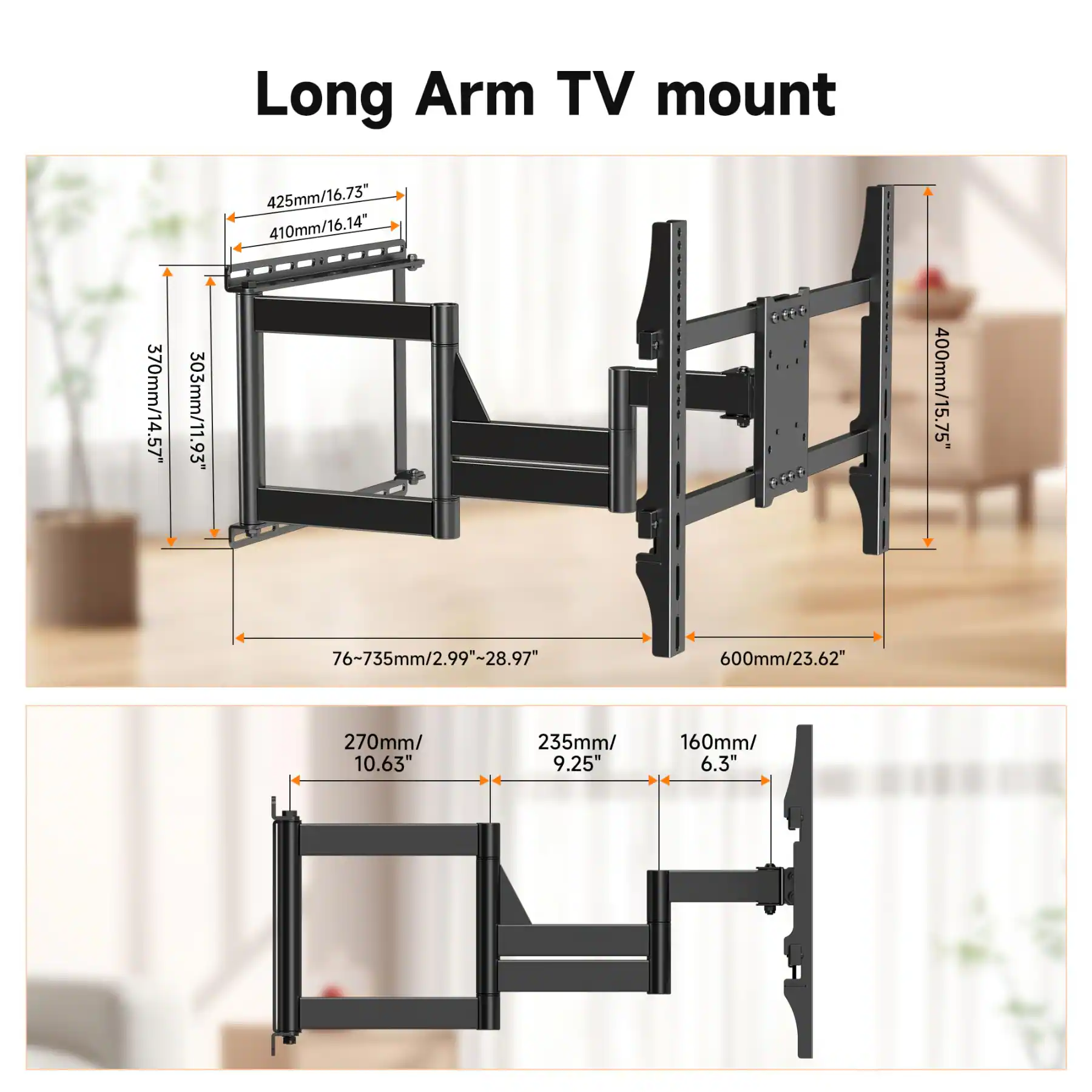 370mm/14.57"  
303mm/11.93"  
Long Arm TV mount  
425mm/16.73"  
410mm/16.14"  
400mm/15.75"  
76~735mm/2.99"~28.97"  
600mm/23.62"  
270mm/10.63"  
235mm/9.25"  
160mm/6.3"