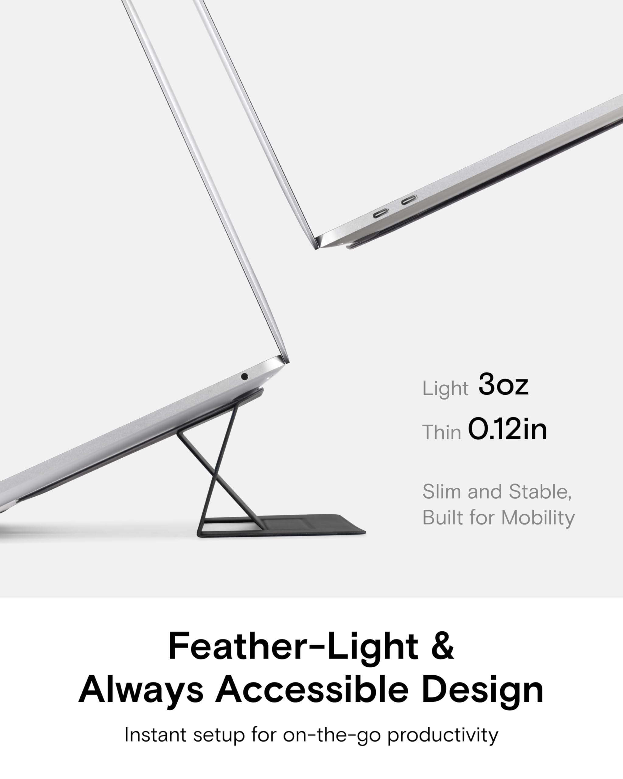 Light 3oz  
Thin 0.12in  
Slim and Stable, Built for Mobility  

Feather-Light & Always Accessible Design  
Instant setup for on-the-go productivity
