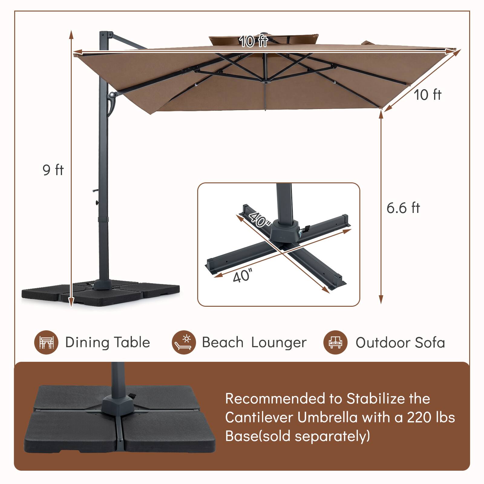 10 ft 10 ft 9 ft 40" 6.6 ft 40" Dining Table Beach Lounger Outdoor Sofa

Recommended to Stabilize the Cantilever Umbrella with a 220 lbs Base (sold separately)