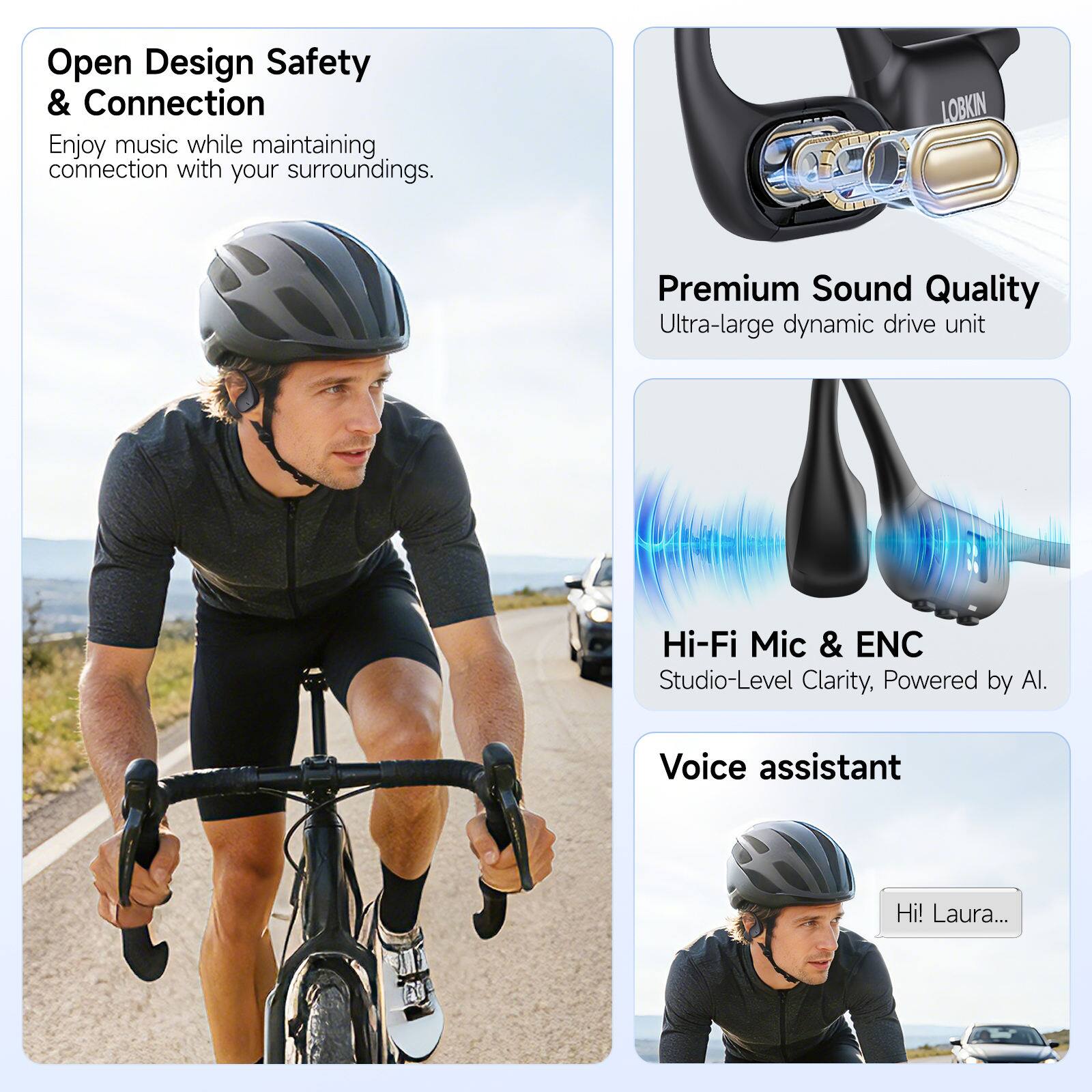 Open Design Safety & Connection  
Enjoy music while maintaining connection with your surroundings.  

LOBKIN Premium Sound Quality  
Ultra-large dynamic drive unit  

Hi-Fi Mic & ENC  
Studio-Level Clarity, Powered by Al.  

Voice assistant  
Hi! Laura...