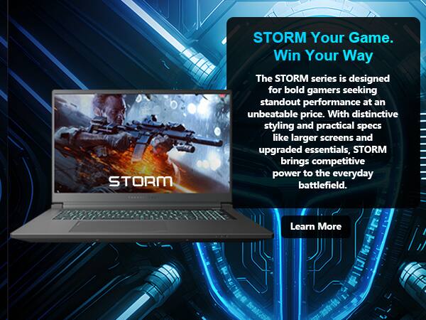 STORM  
STORM Your Game. Win Your Way  
The STORM series is designed for bold gamers seeking standout performance at an unbeatable price. With distinctive styling and practical specs like larger screens and upgraded essentials, STORM brings competitive power to the everyday battlefield.  
Learn More