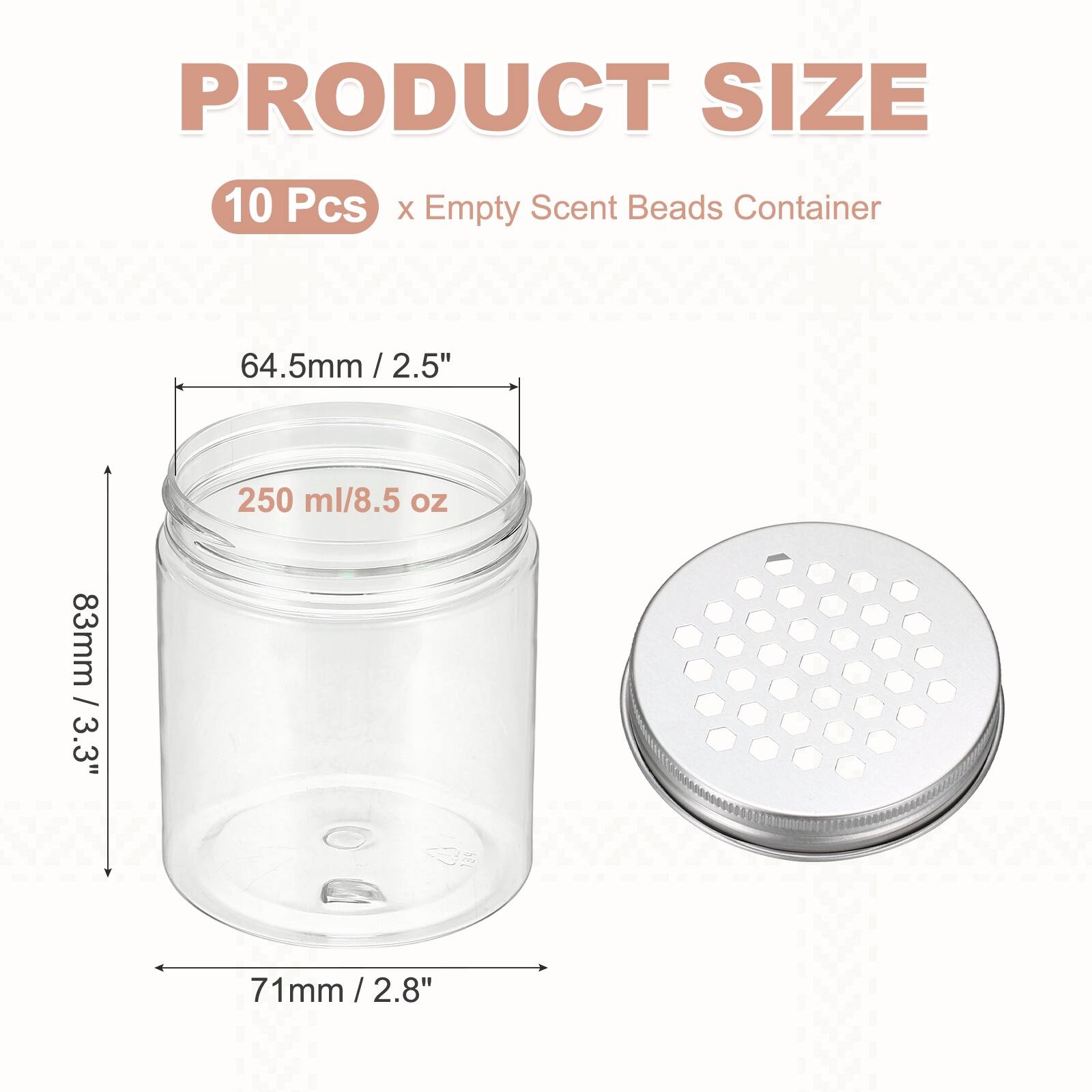 PRODUCT SIZE  
10 Pcs X Empty Scent Beads Container  
64.5mm / 2.5"  
250 ml/8.5 oz  
83mm / 3.3"  
71mm / 2.8"