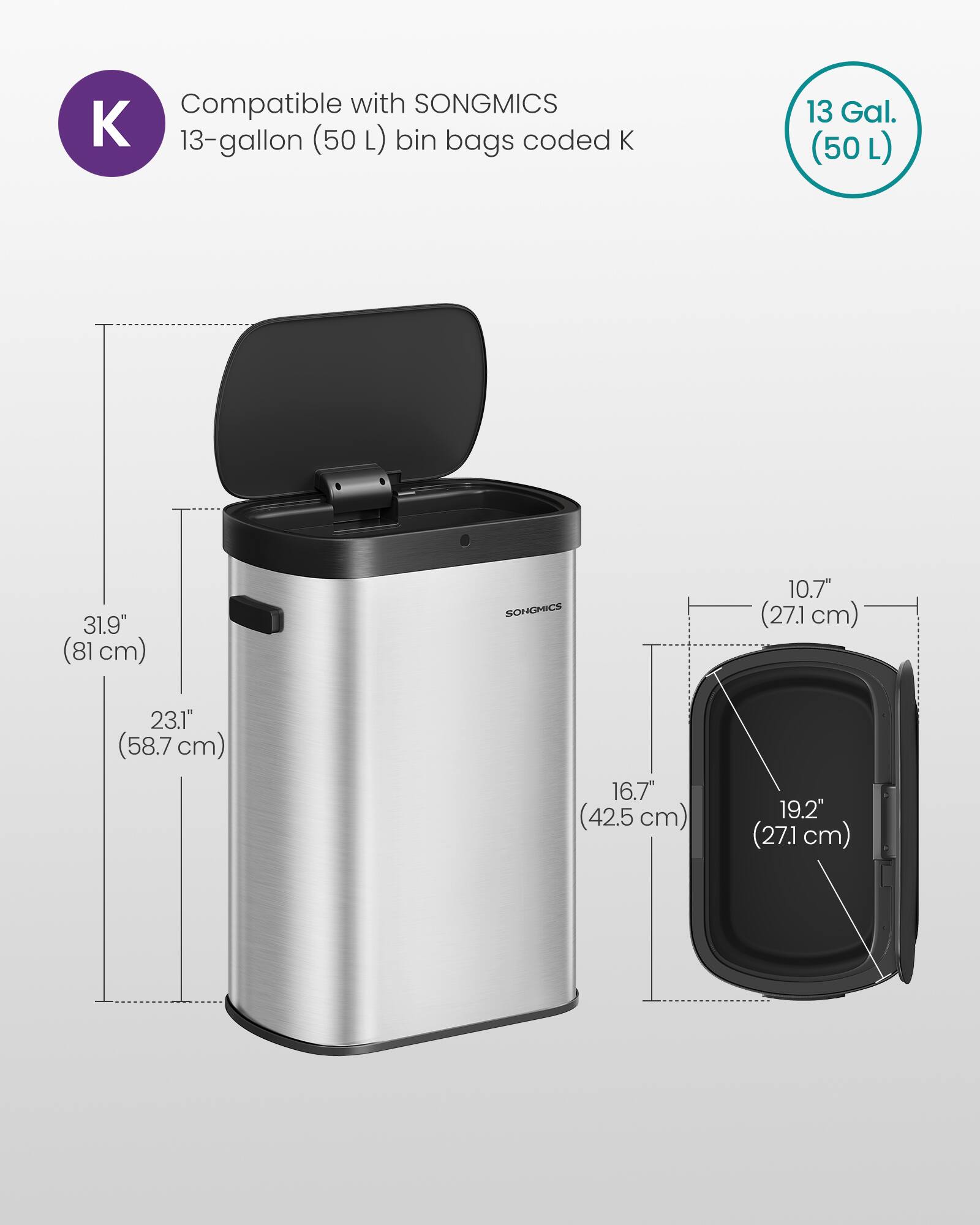 Compatible with SONGMICS 13-gallon (50 L) bin bags coded K

13 Gal. (50 L)

31.9" (81 cm)

23.1" (58.7 cm)

10.7" (27.1 cm)

16.7" (42.5 cm)

19.2" (27.1 cm)