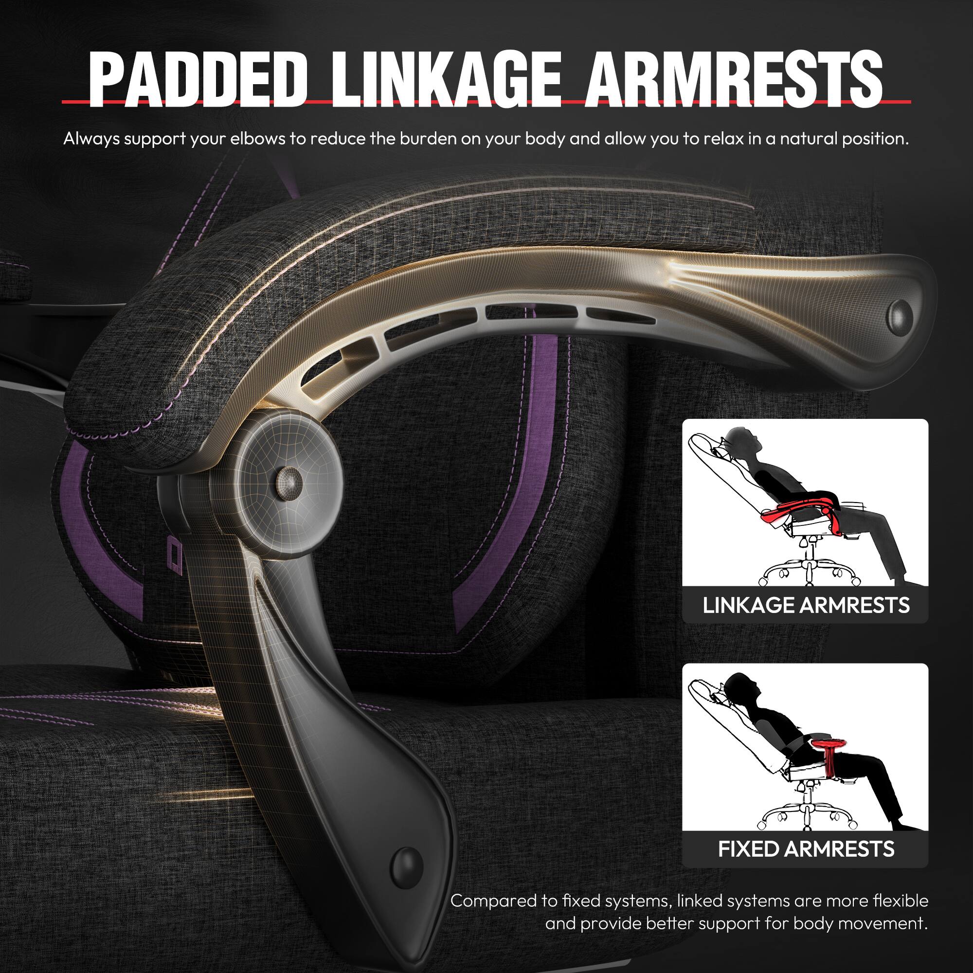**PADDED LINKAGE ARMRESTS**

Always support your elbows to reduce the burden on your body and allow you to relax in a natural position.

**LINKAGE ARMRESTS**  
**FIXED ARMRESTS**

Compared to fixed systems, linked systems are more flexible and provide better support for body movement.