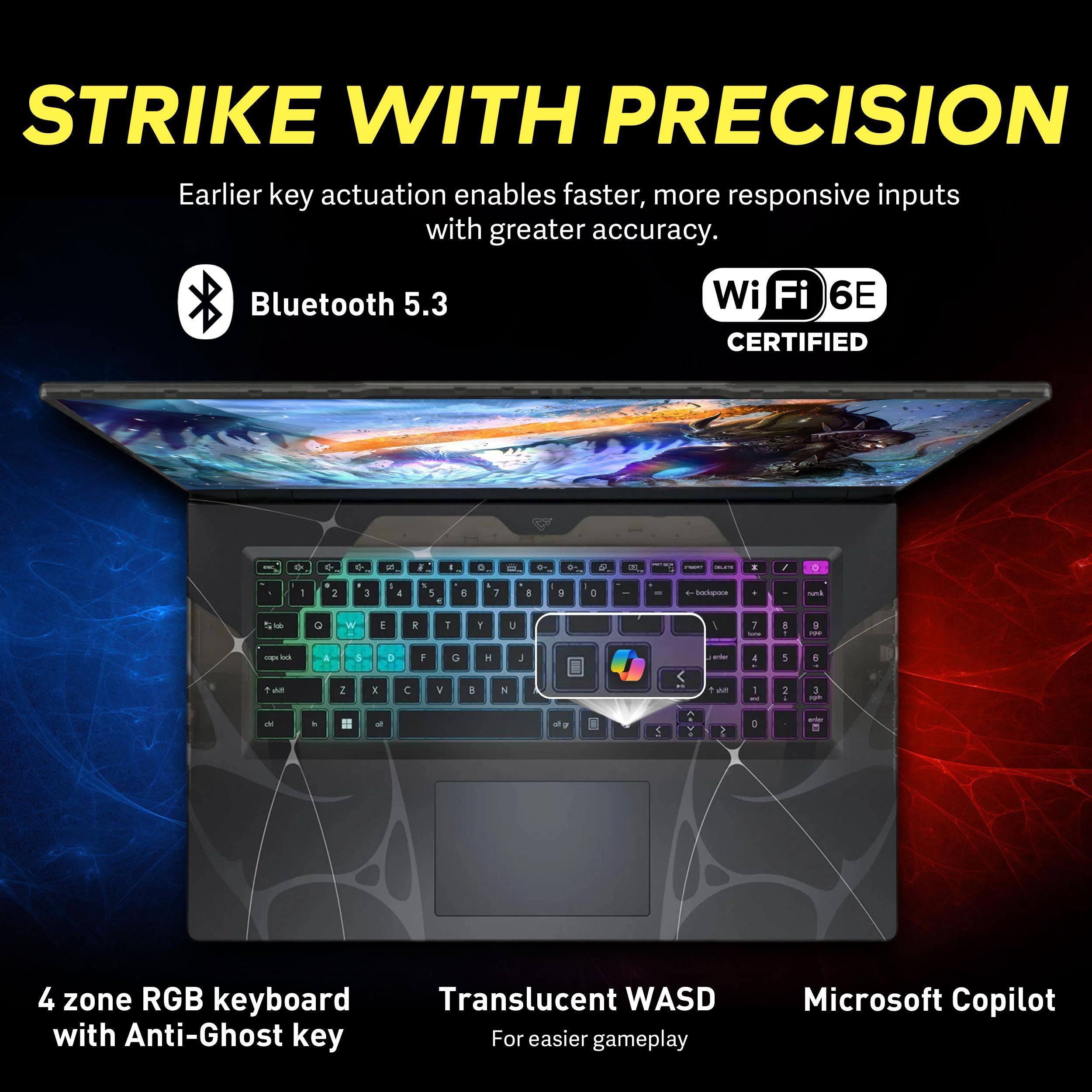 STRIKE WITH PRECISION  
Earlier key actuation enables faster, more responsive inputs with greater accuracy.  

Bluetooth 5.3  
WiFi 6E CERTIFIED  

4 zone RGB keyboard with Anti-Ghost key  
Translucent WASD for easier gameplay  
Microsoft Copilot