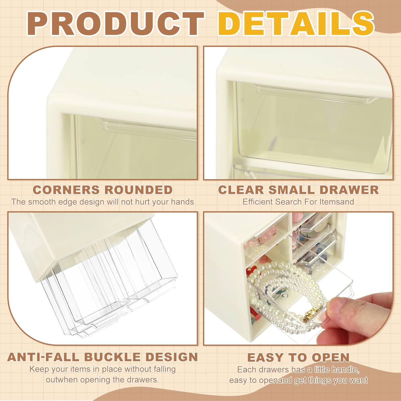 PRODUCT DETAILS

- CORNERS ROUNDED  
  The smooth edge design will not hurt your hands

- CLEAR SMALL DRAWER  
  Efficient Search For Items

- ANTI-FALL BUCKLE DESIGN  
  Keep your items in place without falling out when opening the drawers

- EASY TO OPEN  
  Each drawer has a little handle, easy to open and get things you want