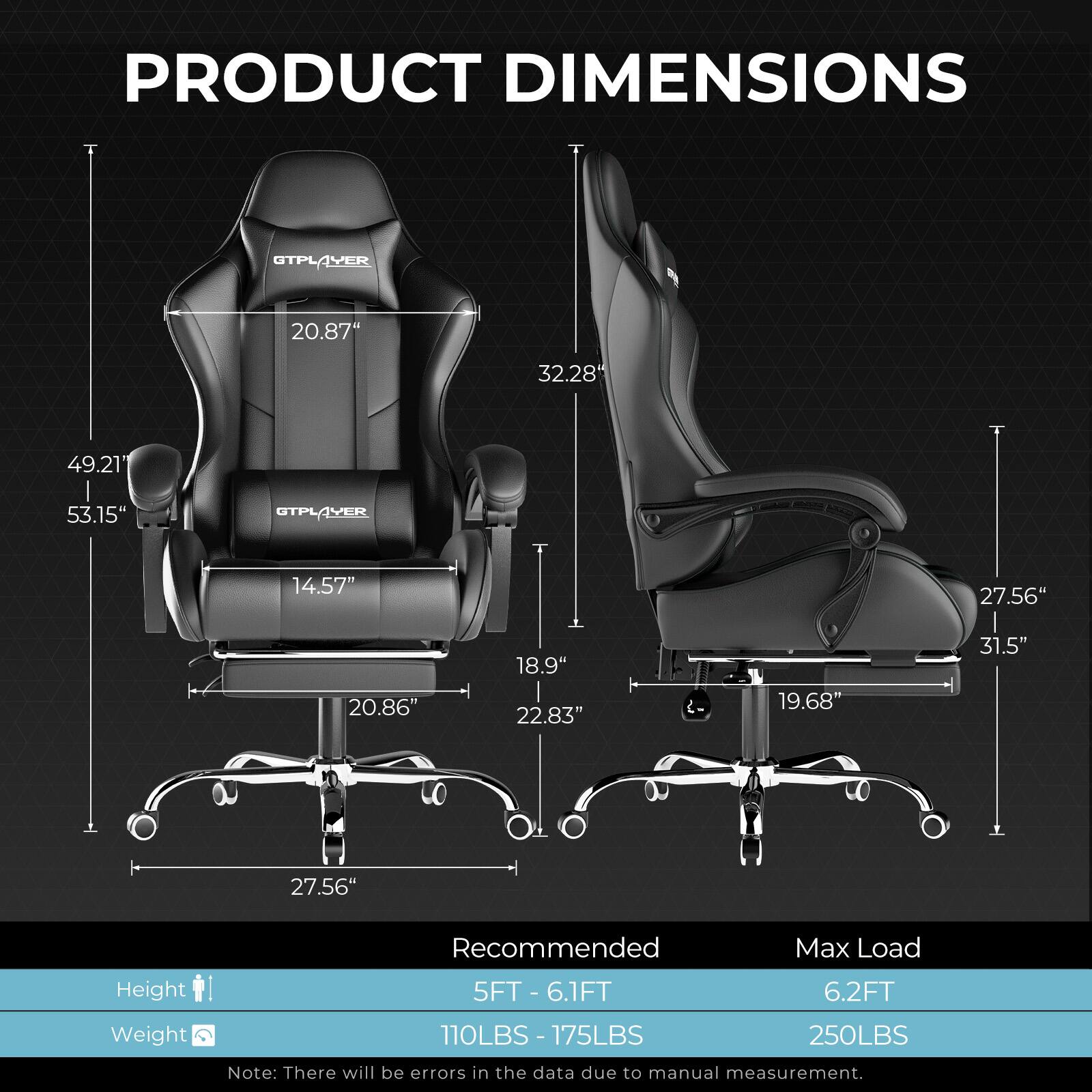 **PRODUCT DIMENSIONS**

- Width: 20.87"
- Depth: 32.28"
- Height: 49.21" - 53.15"
- Seat Height: 14.57"
- Seat Width: 20.86"
- Armrest Height: 18.9"
- Backrest Height: 22.83"
- Base Width: 27.56"
- Base Height: 19.68"
- Overall Height: 31.5"

**Recommended Max Load**

- Height: 5FT - 6.1FT
- Weight: 110LBS - 175LBS

**Max Load**

- Height: 6.2FT
- Weight: 250LBS

*Note: There will be errors in the data due to manual measurement.*