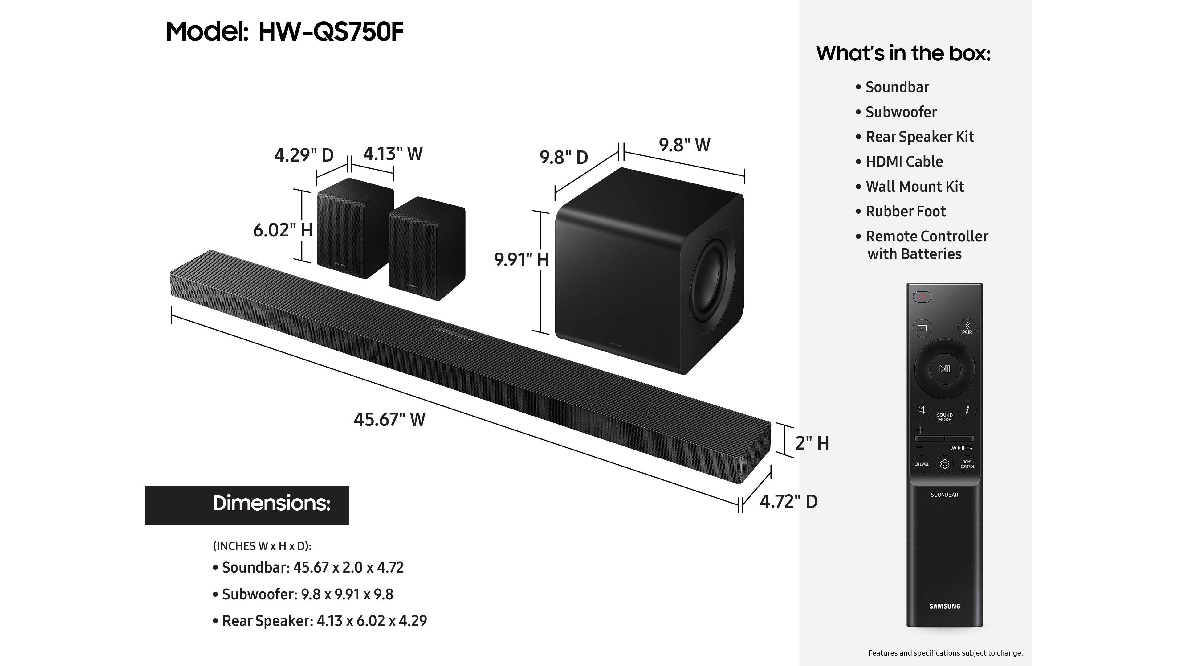 Model: HW-QS750F
What's in the box:
4.29" D
4.13" W
9.8" D
9.8" W
Soundbar
Subwoofer
Rear Speaker Kit
HDMI Cable
Wall Mount Kit
6.02" H
9.91" H
Rubber Foot
Remote Controller with Batteries
CIl 45.67" W
2" H
SOUNDBAR (INCHES W x H x D):
Soundbar: 45.67 x 2.0 x 4.72
Subwoofer: 9.8 x 9.91 x 9.8
Rear Speaker: 4.13 x 6.02 x 4.29
SAMSUNG LAM
Features and specifications subject to change.