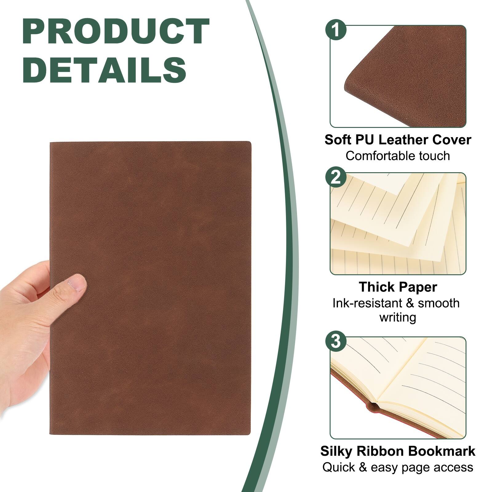 PRODUCT DETAILS

1. Soft PU Leather Cover
   - Comfortable touch

2. Thick Paper
   - Ink-resistant & smooth writing

3. Silky Ribbon Bookmark
   - Quick & easy page access