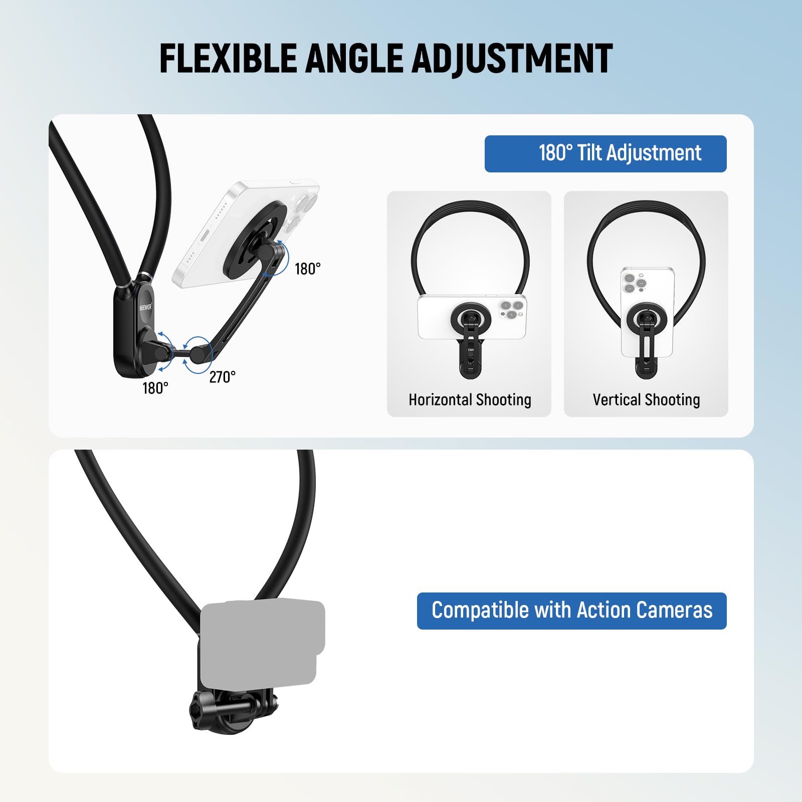 FLEXIBLE ANGLE ADJUSTMENT

180° Tilt Adjustment

180° Horizontal Shooting

180° Vertical Shooting

Compatible with Action Cameras